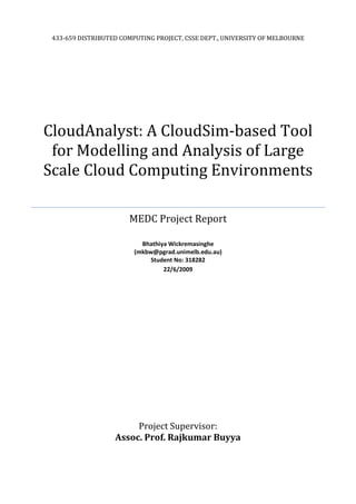 433-659 DISTRIBUTED COMPUTING PROJECT, CSSE DEPT., UNIVERSITY OF MELBOURNE




CloudAnalyst: A CloudSim-based Tool
 for Modelling and Analysis of Large
Scale Cloud Computing Environments

                       MEDC Project Report

                           Bhathiya Wickremasinghe
                         (mkbw@pgrad.unimelb.edu.au)
                              Student No: 318282
                                  22/6/2009




                        Project Supervisor:
                   Assoc. Prof. Rajkumar Buyya
 