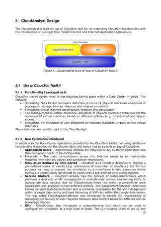 3 CloudAnalyst Design

The CloudAnalyst is built on top of CloudSim tool kit, by extending CloudSim functionality with
the introduction of concepts that model Internet and Internet Application behaviours.




                    Figure 1. CloudAnalyst built on top of CloudSim toolkit




3.1   Use of CloudSim Toolkit

3.1.1 Functionality Leveraged as Is
CloudSim toolkit covers most of the activities taking place within a Data Center in detail. This
includes:
    • Simulating Data Center hardware definition in terms of physical machines composed of
       processors, storage devices, memory and internal bandwidth
    • Simulating virtual machine specification, creation and destruction
    • The management of virtual machines, allocation of physical hardware resources for the
       operation of virtual machines based on different policies (e.g. time-shared and space-
       shared)
    • Simulating the execution of user programs or requests (Cloudlet/Gridlet) on the virtual
       machines
These features are directly used in the CloudAnalyst.


3.1.2 New Extensions Introduced
In addition to the Data Center operations provided by the CloudSim toolkit, following additional
functionality is required for the CloudAnalyst and hence had to be built on top of CloudSim.
    • Application users – Autonomous entities are required to act as traffic generators and
       their behaviour needs to be configurable.
    • Internet – The data transmissions across the Internet needs to be realistically
       modelled with network delays and bandwidth restrictions.
    • Simulation defined by time period – CloudSim as a toolkit is designed to process a
       pre-defined series of events (e.g. submission of n-number of cloudlets.) But for our
       purpose we need to convert the simulation to a time-frame limited execution where
       events are continuously generated by users until a pre-defined time period expires.
    • Service Brokers – CloudSim already has the concept of DataCenterBrokers which
       performs a dual role in VM management in multiple data centers and routing traffic to
       appropriate data centers. But for CloudAnalyst these two main responsibilities were
       segregated and assigned to two different entities. The DataCenterController (described
       below) extends DataCenterBroker and is primarily responsible for the VM management
       within a single data center and load balancing of VM’s etc within that single data center.
       The new entity CloudAppSeriveBroker was introduced to handle the responsibility of
       managing the routing of user requests between data centers based on different service
       brokerage policies.
    • GUI - CloudAnalyst also introduces a comprehensive GUI which can be used to
       configure the simulation at a high level of detail. The GUI enables users to set up and
                                                                                              10
 