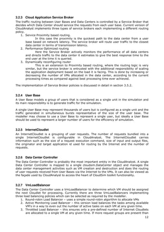 3.2.3 Cloud Application Service Broker
The traffic routing between User Bases and Data Centers is controlled by a Service Broker that
decides which Data Center should service the requests from each user base. Current version of
CloudAnalyst implements three types of service brokers each implementing a different routing
policy.
    1. Service Proximity based routing.
               In this case the proximity is the quickest path to the data center from a user
        base based on network latency. The service broker will route user traffic to the closest
        data center in terms of transmission latency.
    2. Performance Optimized routing
               Here the Service Broker actively monitors the performance of all data centers
        and directs traffic to the data center it estimates to give the best response time to the
        end user at the time it is queried.
    3. Dynamically reconfiguring router
               This is an extension to Proximity based routing, where the routing logic is very
        similar, but the service broker is entrusted with the additional responsibility of scaling
        the application deployment based on the load it is facing. This is done by increasing or
        decreasing the number of VMs allocated in the data center, according to the current
        processing times as compared against best processing time ever achieved.

The implementation of Service Broker policies is discussed in detail in section 3.5.2.


3.2.4 User Base
A User Base models a group of users that is considered as a single unit in the simulation and
its main responsibility is to generate traffic for the simulation.

A single User Base may represent thousands of users but is configured as a single unit and the
traffic generated in simultaneous bursts representative of the size of the user base. The
modeller may choose to use a User Base to represent a single user, but ideally a User Base
should be used to represent a larger number of users for the efficiency of simulation.


3.2.5 InternetCloudlet
An InternetCloudlet is a grouping of user requests. The number of requests bundled into a
single InternetCloudlet is configurable in CloudAnalyst. The InternetCloudlet carries
information such as the size of a request execution command, size of input and output files,
the originator and target application id used for routing by the Internet and the number of
requests.


3.2.6 Data Center Controller
The Data Center Controller is probably the most important entity in the CloudAnalyst. A single
Data Center Controller is mapped to a single cloudsim.DataCenter object and manages the
data center management activities such as VM creation and destruction and does the routing
of user requests received from User Bases via the Internet to the VMs. It can also be viewed as
the façade used by CloudAnalyst to access the heart of CloudSim toolkit functionality.


3.2.7 VmLoadBalancer
The Data Center Controller uses a VmLoadBalancer to determine which VM should be assigned
the next Cloudlet for processing. Currently there are three VmLoadBalancers implementing
three load balancing policies which can be selected as required by the modeller.
    1. Round-robin Load Balancer – uses a simple round-robin algorithm to allocate VMs
    2. Active Monitoring Load Balancer – this version load balances the tasks among available
        VM's in a way to even out the number of active tasks on each VM at any given time.
    3. Throttled Load Balancer – this ensures only a pre-defined number of Internet Cloudlets
        are allocated to a single VM at any given time. If more request groups are present than
                                                                                               12
 