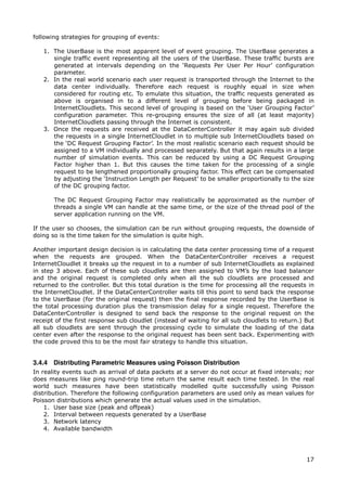 following strategies for grouping of events:

   1. The UserBase is the most apparent level of event grouping. The UserBase generates a
      single traffic event representing all the users of the UserBase. These traffic bursts are
      generated at intervals depending on the ‘Requests Per User Per Hour’ configuration
      parameter.
   2. In the real world scenario each user request is transported through the Internet to the
      data center individually. Therefore each request is roughly equal in size when
      considered for routing etc. To emulate this situation, the traffic requests generated as
      above is organised in to a different level of grouping before being packaged in
      InternetCloudlets. This second level of grouping is based on the ‘User Grouping Factor’
      configuration parameter. This re-grouping ensures the size of all (at least majority)
      InternetCloudlets passing through the Internet is consistent.
   3. Once the requests are received at the DataCenterController it may again sub divided
      the requests in a single InternetCloudlet in to multiple sub InternetCloudlets based on
      the ‘DC Request Grouping Factor’. In the most realistic scenario each request should be
      assigned to a VM individually and processed separately. But that again results in a large
      number of simulation events. This can be reduced by using a DC Request Grouping
      Factor higher than 1. But this causes the time taken for the processing of a single
      request to be lengthened proportionally grouping factor. This effect can be compensated
      by adjusting the ‘Instruction Length per Request’ to be smaller proportionally to the size
      of the DC grouping factor.

       The DC Request Grouping Factor may realistically be approximated as the number of
       threads a single VM can handle at the same time, or the size of the thread pool of the
       server application running on the VM.

If the user so chooses, the simulation can be run without grouping requests, the downside of
doing so is the time taken for the simulation is quite high.

Another important design decision is in calculating the data center processing time of a request
when the requests are grouped. When the DataCenterController receives a request
InternetCloudlet it breaks up the request in to a number of sub InternetCloudlets as explained
in step 3 above. Each of these sub cloudlets are then assigned to VM’s by the load balancer
and the original request is completed only when all the sub cloudlets are processed and
returned to the controller. But this total duration is the time for processing all the requests in
the InternetCloudlet. If the DataCenterController waits till this point to send back the response
to the UserBase (for the original request) then the final response recorded by the UserBase is
the total processing duration plus the transmission delay for a single request. Therefore the
DataCenterController is designed to send back the response to the original request on the
receipt of the first response sub cloudlet (instead of waiting for all sub cloudlets to return.) But
all sub cloudlets are sent through the processing cycle to simulate the loading of the data
center even after the response to the original request has been sent back. Experimenting with
the code proved this to be the most fair strategy to handle this situation.


3.4.4 Distributing Parametric Measures using Poisson Distribution
In reality events such as arrival of data packets at a server do not occur at fixed intervals; nor
does measures like ping round-trip time return the same result each time tested. In the real
world such measures have been statistically modelled quite successfully using Poisson
distribution. Therefore the following configuration parameters are used only as mean values for
Poisson distributions which generate the actual values used in the simulation.
    1. User base size (peak and offpeak)
    2. Interval between requests generated by a UserBase
    3. Network latency
    4. Available bandwidth




                                                                                                 17
 