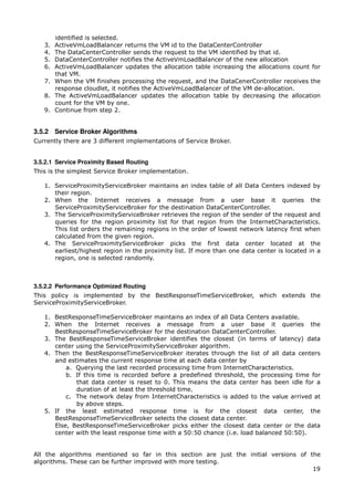 identified is selected.
   3. ActiveVmLoadBalancer returns the VM id to the DataCenterController
   4. The DataCenterController sends the request to the VM identified by that id.
   5. DataCenterController notifies the ActiveVmLoadBalancer of the new allocation
   6. ActiveVmLoadBalancer updates the allocation table increasing the allocations count for
      that VM.
   7. When the VM finishes processing the request, and the DataCenerController receives the
      response cloudlet, it notifies the ActiveVmLoadBalancer of the VM de-allocation.
   8. The ActiveVmLoadBalancer updates the allocation table by decreasing the allocation
      count for the VM by one.
   9. Continue from step 2.


3.5.2 Service Broker Algorithms
Currently there are 3 different implementations of Service Broker.


3.5.2.1 Service Proximity Based Routing
This is the simplest Service Broker implementation.

   1. ServiceProximityServiceBroker maintains an index table of all Data Centers indexed by
      their region.
   2. When the Internet receives a message from a user base it queries the
      ServiceProximityServiceBroker for the destination DataCenterController.
   3. The ServiceProximityServiceBroker retrieves the region of the sender of the request and
      queries for the region proximity list for that region from the InternetCharacteristics.
      This list orders the remaining regions in the order of lowest network latency first when
      calculated from the given region.
   4. The ServiceProximityServiceBroker picks the first data center located at the
      earliest/highest region in the proximity list. If more than one data center is located in a
      region, one is selected randomly.



3.5.2.2 Performance Optimized Routing
This policy is implemented by the BestResponseTimeServiceBroker, which extends the
ServiceProximityServiceBroker.

   1. BestResponseTimeServiceBroker maintains an index of all Data Centers available.
   2. When the Internet receives a message from a user base it queries the
      BestResponseTimeServiceBroker for the destination DataCenterController.
   3. The BestResponseTimeServiceBroker identifies the closest (in terms of latency) data
      center using the ServiceProximityServiceBroker algorithm.
   4. Then the BestResponseTimeServiceBroker iterates through the list of all data centers
      and estimates the current response time at each data center by
          a. Querying the last recorded processing time from InternetCharacteristics.
          b. If this time is recorded before a predefined threshold, the processing time for
             that data center is reset to 0. This means the data center has been idle for a
             duration of at least the threshold time.
          c. The network delay from InternetCharacteristics is added to the value arrived at
             by above steps.
   5. If the least estimated response time is for the closest data center, the
      BestResponseTimeServiceBroker selects the closest data center.
      Else, BestResponseTimeServiceBroker picks either the closest data center or the data
      center with the least response time with a 50:50 chance (i.e. load balanced 50:50).


All the algorithms mentioned so far in this section are just the initial versions of the
algorithms. These can be further improved with more testing.
                                                                                      19
 