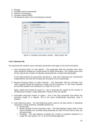 3.   Storage
   4.   Available network bandwidth
   5.   Number of processors
   6.   Processor speed (MIPS)
   7.   VM allocation policy (time shared/space shared)




                    Figure 9. Configure Simulation Screen - Data Center Tab



4.2.2.3 Advanced Tab

The advanced tab contains some important parameters that apply to the entire simulation.

   1. User Grouping Factor (in User Bases) – This parameter tells the simulator how many
      users should be treated as a single bundle for traffic generation. The number given here
      will be used as the number of requests represented by a single InternetCloudlet.

        In the ideal scenario this parameter should be 1, with each individual user represented
        independently. But that will increase the simulation time unrealistically.

   2. Request Grouping Factor (in Data Centers) – This parameter tells the simulator how
      many requests should be treated as a single unit for processing. i.e. this many requests
      are bundled together and assigned to a single VM as a unit.

        Again, ideally this should be equal to 1. But it could also be viewed as the number of
        simultaneous threads a single application instance (VM) can handle.

   3. Executable instruction length (in bytes) – This is the main parameter that affects the
      execution length of a request. This is the same GridletLength parameter used in
      GridSim.

   4. Load balancing policy – the load balancing policy used by all data centers in allocating
      requests to virtual machines. Available policies are:
         a. Round-robin
         b. Equally Spread Current Execution Load – The load balancer keeps track of how
             many Cloudlets are currently being processed by each VM and tries to even out
             the active load.
         c. Throttled – The load balancer throttles the number of requests assigned to a
             single VM. See section 3.5.1.1 for the throttling algorithm.


                                                                                            24
 