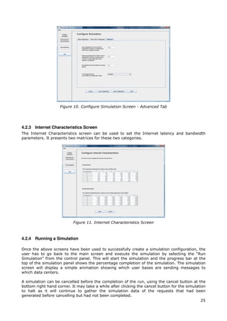 Figure 10. Configure Simulation Screen - Advanced Tab




4.2.3 Internet Characteristics Screen
The Internet Characteristics screen can be used to set the Internet latency and bandwidth
parameters. It presents two matrices for these two categories.




                           Figure 11. Internet Characteristics Screen



4.2.4 Running a Simulation

Once the above screens have been used to successfully create a simulation configuration, the
user has to go back to the main screen and execute the simulation by selecting the “Run
Simulation” from the control panel. This will start the simulation and the progress bar at the
top of the simulation panel shows the percentage completion of the simulation. The simulation
screen will display a simple animation showing which user bases are sending messages to
which data centers.

A simulation can be cancelled before the completion of the run, using the cancel button at the
bottom right hand corner. It may take a while after clicking the cancel button for the simulation
to halt as it will continue to gather the simulation data of the requests that had been
generated before cancelling but had not been completed.
                                                                                               25
 