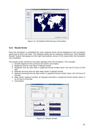 Figure 12. Simulation Panel During a Simulation



4.2.5 Results Screen

Once the simulation is completed the main response times will be displayed on the simulation
panel next to each user base. The detailed results can be viewed by clicking the “View Detailed
Results” button that appears at the right hand bottom corner of the screen after the simulation
has completed.

The results screen will list out the data collected from the simulation. This includes:
   1. Overall response time summary (for all the user bases)
   2. Response time by user base in tabular format
   3. Response time by user base in graphical format broken down into the 24 hours of the
       day
   4. Request servicing time by each data center in tabular format
   5. Request servicing time by data center in graphical format broken down into 24 hours of
       the day
   6. Data center loading (number of requests serviced) in graphical format broken down in
       to 24 hours of the day
   7. Cost details




                                  Figure 13. Results Screen


                                                                                            26
 