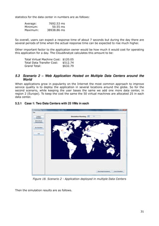 statistics for the data center in numbers are as follows:

       Average:          7692.53 ms
       Minimum:            50.55 ms
       Maximum:         38938.86 ms


So overall, users can expect a response time of about 7 seconds but during the day there are
several periods of time when the actual response time can be expected to rise much higher.

Other important factor to the application owner would be how much it would cost for operating
this application for a day. The CloudAnalyst calculates this amount to be:

       Total Virtual Machine Cost: $120.05
       Total Data Transfer Cost:   $512.74
       Grand Total:                $632.79


5.3   Scenario 2 – Web Application Hosted on Multiple Data Centers around the
      World
When applications grow in popularity on the Internet the most common approach to improve
service quality is to deploy the application in several locations around the globe. So for the
second scenario, while keeping the user bases the same we add one more data center, in
region 2 (Europe). To keep the cost the same the 50 virtual machines are allocated 25 in each
data center.

5.3.1 Case 1: Two Data Centers with 25 VMs in each




             Figure 18. Scenario 2 - Application deployed in multiple Data Centers



Then the simulation results are as follows.




                                                                                           31
 