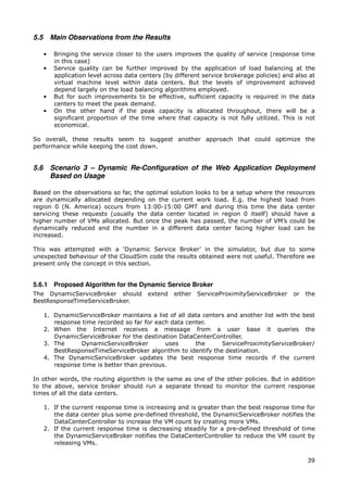 5.5       Main Observations from the Results

      •    Bringing the service closer to the users improves the quality of service (response time
           in this case)
      •    Service quality can be further improved by the application of load balancing at the
           application level across data centers (by different service brokerage policies) and also at
           virtual machine level within data centers. But the levels of improvement achieved
           depend largely on the load balancing algorithms employed.
      •    But for such improvements to be effective, sufficient capacity is required in the data
           centers to meet the peak demand.
      •    On the other hand if the peak capacity is allocated throughout, there will be a
           significant proportion of the time where that capacity is not fully utilized. This is not
           economical.

So overall, these results seem to suggest another approach that could optimize the
performance while keeping the cost down.


5.6       Scenario 3 – Dynamic Re-Configuration of the Web Application Deployment
          Based on Usage

Based on the observations so far, the optimal solution looks to be a setup where the resources
are dynamically allocated depending on the current work load. E.g. the highest load from
region 0 (N. America) occurs from 13:00-15:00 GMT and during this time the data center
servicing these requests (usually the data center located in region 0 itself) should have a
higher number of VMs allocated. But once the peak has passed, the number of VM’s could be
dynamically reduced and the number in a different data center facing higher load can be
increased.

This was attempted with a ‘Dynamic Service Broker’ in the simulator, but due to some
unexpected behaviour of the CloudSim code the results obtained were not useful. Therefore we
present only the concept in this section.


5.6.1 Proposed Algorithm for the Dynamic Service Broker
The DynamicServiceBroker should            extend   either   ServiceProximityServiceBroker    or   the
BestResponseTimeServiceBroker.

      1. DynamicServiceBroker maintains a list of all data centers and another list with the best
         response time recorded so far for each data center.
      2. When the Internet receives a message from a user base it queries the
         DynamicServiceBroker for the destination DataCenterController.
      3. The      DynamicServiceBroker        uses      the      ServiceProximityServiceBroker/
         BestResponseTimeServiceBroker algorithm to identify the destination.
      4. The DynamicServiceBroker updates the best response time records if the current
         response time is better than previous.

In other words, the routing algorithm is the same as one of the other policies. But in addition
to the above, service broker should run a separate thread to monitor the current response
times of all the data centers.

      1. If the current response time is increasing and is greater than the best response time for
         the data center plus some pre-defined threshold, the DynamicServiceBroker notifies the
         DataCenterController to increase the VM count by creating more VMs.
      2. If the current response time is decreasing steadily for a pre-defined threshold of time
         the DynamicServiceBroker notifies the DataCenterController to reduce the VM count by
         releasing VMs.


                                                                                                   39
 