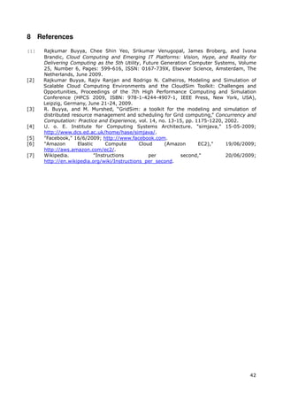 8 References

[1]   Rajkumar Buyya, Chee Shin Yeo, Srikumar Venugopal, James Broberg, and Ivona
      Brandic, Cloud Computing and Emerging IT Platforms: Vision, Hype, and Reality for
      Delivering Computing as the 5th Utility, Future Generation Computer Systems, Volume
      25, Number 6, Pages: 599-616, ISSN: 0167-739X, Elsevier Science, Amsterdam, The
      Netherlands, June 2009.
[2]   Rajkumar Buyya, Rajiv Ranjan and Rodrigo N. Calheiros, Modeling and Simulation of
      Scalable Cloud Computing Environments and the CloudSim Toolkit: Challenges and
      Opportunities, Proceedings of the 7th High Performance Computing and Simulation
      Conference (HPCS 2009, ISBN: 978-1-4244-4907-1, IEEE Press, New York, USA),
      Leipzig, Germany, June 21-24, 2009.
[3]   R. Buyya, and M. Murshed, “GridSim: a toolkit for the modeling and simulation of
      distributed resource management and scheduling for Grid computing,” Concurrency and
      Computation: Practice and Experience, vol. 14, no. 13-15, pp. 1175-1220, 2002.
[4]   U. o. E. Institute for Computing Systems Architecture. "simjava," 15-05-2009;
      http://www.dcs.ed.ac.uk/home/hase/simjava/.
[5]   "Facebook," 16/6/2009; http://www.facebook.com.
[6]   "Amazon       Elastic      Compute      Cloud    (Amazon       EC2),"    19/06/2009;
      http://aws.amazon.com/ec2/.
[7]   Wikipedia.            "Instructions         per         second,"         20/06/2009;
      http://en.wikipedia.org/wiki/Instructions_per_second.




                                                                                       42
 