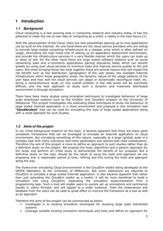 1 Introduction
1.1   Background
Cloud computing is a fast growing area in computing research and industry today. It has the
potential to make the not so new idea of ‘computing as a utility’ a reality in the near future.[1]

With the advancement of the Cloud, there are new possibilities opening up on how applications
can be built on the Internet. On one hand there are the cloud service providers who are willing
to provide large scaled computing infrastructure at a cheaper price which is often defined on
usage, eliminating the high initial cost of setting up an application deployment environment,
and provide the infrastructure services in a very flexible manner which the users can scale up
or down at will. On the other hand there are large scaled software systems such as social
networking sites and e-commerce applications gaining popularity today which can benefit
greatly by using such cloud services to minimize costs and improve service quality to the end
users. But when bringing these two ends together there are several factors that will impact the
net benefit such as the distribution (geographic) of the user bases, the available Internet
infrastructure within those geographic areas, the dynamic nature of the usage patterns of the
user base and how well the cloud services can adapt or dynamically reconfigure itself, etc.
Doing a comprehensive study on this overall problem in the real world will be extremely
difficult, and the best approach to study such a dynamic and massively distributed
environment is through simulation.

There have been many studies using simulation techniques to investigate behaviour of large
scale distributed systems such as the GridSim and CloudSim projects at the University of
Melbourne. This project investigates into extending these techniques to study the behaviour of
large scaled Internet application in a cloud environment and proposes a new simulation tool
“CloudAnalyst” that can be used for simulating this type of large scaled applications along
with a novel approach for such studies.



1.2   Aims of the project
In our initial background research on the topic, it became apparent that there are many good
simulation frameworks that can be leveraged to simulate an Internet application on cloud
environment. But simulating something of this nature, especially at a large (global) scale is a
complex task with many unknowns and many parameters and options that need consideration.
Therefore the aim of this project is more to define an approach to such studies rather than do
a definitive study on the subject. We propose the tools, algorithms and a generic approach for
the study and perform an initial study to demonstrate the benefit of our proposal. But a
definitive study on the topic should be the result of using the tools and approach we are
proposing over a reasonable period of time, refining and fine tuning the tools and approach
along the way.

The frontrunner simulating Cloud environments is the CloudSim toolkit being developed at the
GRIDS laboratory at the University of Melbourne. But some extensions are required to
CloudSim to simulate a large scaled Internet application. It also became apparent that rather
than just extending the CloudSim toolkit as a toolkit, it will be more beneficial to build a
simulation tool using CloudSim, separating the simulation experimentation from a
programming task. Such a tool will enable users to quickly set up simulations and summarize
results in useful formats, and will appeal to a wider audience. Then the experiences and
feedback from the users can be used to great effect to improve the framework as a tool as well
as an approach.

Therefore the aims of the project can be summarised as below:
   • Investigate in to existing simulation techniques for studying large scale distributed
       systems
   • Leverage suitable existing simulation techniques and tools and define an approach for
                                                                                                5
 