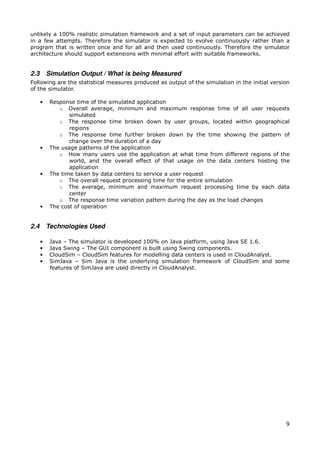 unlikely a 100% realistic simulation framework and a set of input parameters can be achieved
in a few attempts. Therefore the simulator is expected to evolve continuously rather than a
program that is written once and for all and then used continuously. Therefore the simulator
architecture should support extensions with minimal effort with suitable frameworks.


2.3       Simulation Output / What is being Measured
Following are the statistical measures produced as output of the simulation in the initial version
of the simulator.

      •    Response time of the simulated application
              o Overall average, minimum and maximum response time of all user requests
                  simulated
              o The response time broken down by user groups, located within geographical
                  regions
              o The response time further broken down by the time showing the pattern of
                  change over the duration of a day
      •    The usage patterns of the application
              o How many users use the application at what time from different regions of the
                  world, and the overall effect of that usage on the data centers hosting the
                  application
      •    The time taken by data centers to service a user request
              o The overall request processing time for the entire simulation
              o The average, minimum and maximum request processing time by each data
                  center
              o The response time variation pattern during the day as the load changes
      •    The cost of operation


2.4       Technologies Used

      •    Java – The simulator is developed 100% on Java platform, using Java SE 1.6.
      •    Java Swing – The GUI component is built using Swing components.
      •    CloudSim – CloudSim features for modelling data centers is used in CloudAnalyst.
      •    SimJava – Sim Java is the underlying simulation framework of CloudSim and some
           features of SimJava are used directly in CloudAnalyst.




                                                                                                9
 