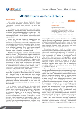 J Hum Virol Retrovirol 2014, 1(3): 00010Submit Manuscript | http://medcraveonline.com
Journal of Human Virology & Retrovirology
MERS Coronavirus: Current Status
Abbreviations
CDC: Centers for Disease Control; MERS-CoV: Middle
East Respiratory Syndrome Coronavirus; RT-PCR: Reverse
Transcriptase Polymerase Chain Reaction; VLP: Virus Like
Particles
Recently, a new virus started to infect certain individuals in
the Middle-East. It was soon identified as a previously unknown
coronavirus that caused severe respiratory disease with a high
rate of mortality. This virus, MERS-CoV, is still closely watched
by health authorities as it has the potential to evolve and cause a
major epidemic.
In early May 2014, the Centers for Disease Control and
Prevention (CDC) announced the first case of Middle East
Respiratory Syndrome coronavirus (MERS-CoV) infection in the
USA. Reportedly, the patient flew from Saudi Arabia to the United
Kingdom (UK) and then to Chicago on April 24, before travelling
by bus to Indiana. The patient started experiencing respiratory
symptoms on April 27, according to the CDC, and laboratory tests
confirmed that he was infected with the MERS-CoV.
MERS-CoV started getting scientists’ and media attention
in June 2012, when a 60-year old Saudi man was admitted to a
private hospital in Jeddah, Saudi Arabia, with a 7-day history of
fever,cough,expectoration,andshortnessofbreath[1].Onday11
after admission, the patient died of progressive respiratory and
renal failure. Nucleic acids were extracted from sputum samples
obtained from the patient’s lungs and infected cell cultures at the
Erasmus University Medical Centre in the Netherlands and tested
by reverse-transcriptase–polymerase-chain-reaction (RT-PCR)
assays, which revealed that the patient was infected by a novel
coronavirus that became known as MERS-CoV [2].
In September of the same year, the World Health Organization
(WHO) was notified by UK health authorities of an individual
with a history of travel to Saudi Arabia and Qatar, showing
symptoms of acute respiratory syndrome and renal failure after
being transferred from a Qatar hospital to the UK. This patient, a
49 year-old male Qatari national, was diagnosed with MERS-CoV
infection after comparing the sequence of his virus isolate with
that of the virus previously sequenced at the Erasmus University
Medical Centre.
As of May 2014, MERS-CoV has been detected in Saudi
Arabia, Qatar, Jordan, the United Arab Emirates (UAE), Oman,
Kuwait, Yemen, Lebanon, Iran, Algeria, the UK, France, Italy,
Greece, Germany, the Netherlands, Tunisia, Egypt, Malaysia,
the Philippines and the USA. So far, the WHO has reported
701 laboratory-confirmed human cases, including at least 249
related deaths (about 35% mortality based on these figures).
MERS-CoV causes sudden and serious respiratory illness with
fever, cough, and shortness of breath and breathing difficulties,
especially in persons with underlying medical conditions and in
older individuals. At present there is no evidence for sustained
Editorial
Volume 1 Issue 3 - 2014
Jocelyn Yelle*
Antiviral InteliStrat Inc., Canada
*Corresponding author: Jocelyn Yelle, Antiviral
InteliStrat Inc., 3077 Edouard-Montpetit St., Suite 406,
Laval, Quebec, Canada H7T 2K8, Tel: 1-514-816-8856;
Fax: 1-514-227-5315; E-mail: yellej@videotron.ca
Received: June 21, 2014 | Published: July 01, 2014
community transmission, however there is a serious possibility
that the virus could evolves and adapt towards efficient human-
to-human transmission. The virus is believed to have an animal
host as natural reservoir but although some camels have been
found to harbour antibodies to the virus, it is not clear at this
point what is their role, if any, in virus transmission.
Coronaviridae represents a family of enveloped viruses
harbouring large club-shaped surface projections which are very
characteristic in electron micrographs and are responsible for
the name “corona-virus”. Coronaviruses have an exceptionally
large, positive-sense RNA genome. In the particular case of
MERS-CoV, it is 30,119 nucleotides in length [3]. Importantly,
MERS-CoV is distinct from the SARS-CoV that caused the first
coronavirus-associated epidemic in humans in 2002 [4-6],
although it produces similar clinical symptoms in infected
individuals. MERS-CoV is also distinct from the common-cold
coronavirus and known endemic human coronaviruses HCoV-
OC43 and HCoV-HKU1 [2,3].
Researchonpreventionandtreatmentofcoronavirusinfection
has been relatively neglected before 2002 as these viruses usually
caused only mild respiratory infections in healthy adults. After
the start of the SARS-CoV epidemic that affected several thousand
people in 29 countries and killed about 9% of those infected,
the situation changed drastically. About 25 different groups
in various countries, both in academic research centers and in
companies, quickly announced officially they were working on
SARS vaccines, immunomodulators or antibodies, while at least
15 more started evaluating all sorts of molecules potentially
acting as inhibitors for the virus (Source: Antiviral InteliStrat’s
database). Most of these candidate vaccines and drugs were not
developed beyond preclinical stage, with a few exceptions. A
DNA-based vaccine developed by the Vaccine Research Center
of the NIAID/NIH and manufactured by Vical went successfully
through a Phase I trial, showing safety and eliciting neutralizing
antibodies in 80% (8 out of 10) of volunteers who received the
vaccine. Also, a Chinese firm (Sinovac Biotech) completed a Phase
I trial with a SARS vaccine consisting of inactivated whole virions,
with no safety issues and 24 of 36 vaccine recipients developing
neutralizing antibodies. Besides vaccination, a combination of
Lopinavir and Ritonavir, two protease inhibitors approved for
 