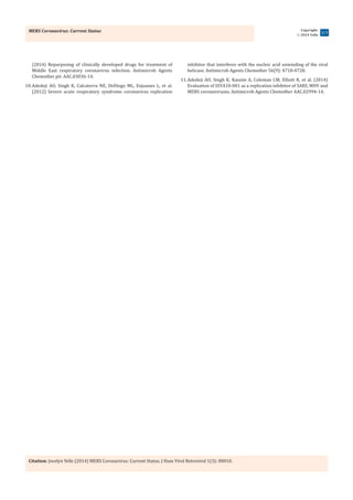 MERS Coronavirus: Current Status
Citation: Jocelyn Yelle (2014) MERS Coronavirus: Current Status. J Hum Virol Retrovirol 1(3): 00010.
Copyright:
 2014 Yelle
3/3
(2014) Repurposing of clinically developed drugs for treatment of
Middle East respiratory coronavirus infection. Antimicrob Agents
Chemother pii: AAC.03036-14.
10.	Adedeji AO, Singh K, Calcaterra NE, DeDiego ML, Enjuanes L, et al.
(2012) Severe acute respiratory syndrome coronavirus replication
inhibitor that interferes with the nucleic acid unwinding of the viral
helicase. Antimicrob Agents Chemother 56(9): 4718-4728.
11.	Adedeji AO, Singh K, Kassim A, Coleman CM, Elliott R, et al. (2014)
Evaluation of SSYA10-001 as a replication inhibitor of SARS, MHV and
MERS coronaviruses. Antimicrob Agents Chemother AAC.02994-14.
 