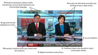  Regular presenters and anchors.
 Use of headlines
A studio set with desks and sofas and
tending to have a large screen.
Presenters maintain direct eye contact with
the audience.
Presenters facing the audience while
maintaining a serious facial expression and
minimal body language.
Logo prominently
displayed on screen.
 Presenters likely to be dressed in smart,
conservative clothes.
 