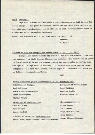 ad 6. Eventuelt.
Vagn Oluf Nielsen takkede Niels Finn Christiansen og Leif Larsen for
deres arbejde i den gamle bestyrelse, hvorefter han opfordrede den nye be-
styrelse samt suppleanterne til at afholde et kort, konstituerende møde u-
middelbart efter generalforsamlingen.
Mødet, som begyndte kl. 19.30, blev hævet ca. kl. 21.45.
Referent
M. Wolfe
Referat af den nye bestyrelses første møde, d. 9/11, kl. 22,15.
Bestyrelsen konstituerede sig med V.O. Nielsen som formand, Tove Lund
som kasserer, og Niels Senius Clausen som sekretær. Man besluttede at udsæt
te fordelingen af de øvrige opgaver indtil det næste møde, d. 26/11, hvor
man også ville tage endelig stilling til, hvordan man kunne yde en rejse-
godtgørelse til Jens Christensen, som må rejse til København fra Århus for
at deltage i bestyrelsesmøderne.
M.W.
Udvalg sammensat
Rå bestyrelsesmødet d. 26. november 1973.
Redaktion af Årbggen: Redaktion af Meddelelser;
Gerd Callesen Gerd Callesen
Niels Finn Christiansen Henning Grelle
Peter Søndergaard Michael Seidelin
Michael Wolfe
Redaktion af skriftserien: Skolebggsudvalget:
Carl Erik Bay Claus Larsen
Hans Fluger Leif Larsen
Karin Sandvad Vagn Oluf Nielsen
S d
'
I Århus er nedsat et seminarudvalg:
sven Ø rlng
Johan Klin e Sørensen
Steen Busk, Asger Jepsen, Jens Christensen
g
11
 