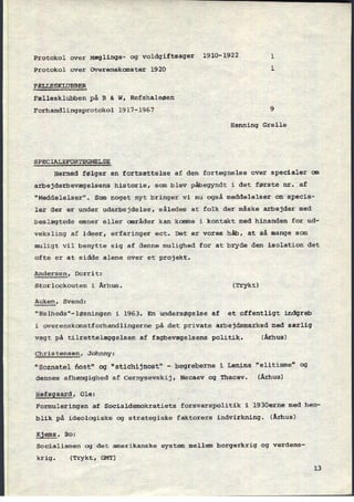 Protokol over Mæglings- og voldgiftsager 1910-1922 1
Protokol over Overenskomster 1920 l
FÆLLESKLUBBER
Fællesklubben på B & W, Refshaleøen
Forhandlingsprotokol 1917-1967 9
Henning Grelle
SPECIALEFORTEGNELSE
Hermed følger en fortsættelse af den fortegnelse over specialer om
arbejderbevægelsens historie, som blev påbegyndt i det første nr. af
"Meddelelser". Som noget nyt bringer vi nu også meddelelser om specia-
ler der er under udarbejdelse, således at folk der måske arbejder med
beslægtede emner eller områder kan komme i kontakt med hinanden for ud-
veksling af ideer, erfaringer ect. Det er vores håb, at så mange som
muligt vil benytte sig af denne mulighed for at bryde den isolation det
ofte er at sidde alene over et projekt.
Andersen, Dorrit:
Storlockouten i Århus. (Trykt)
Auken, Svend:
"Helheds"-løsningen i 1963. En undersøgelse af et offentligt indgreb
i overenskomstforhandlingerne på det private arbejdsmarked med særlig
vægt på tilrettelæggelsen af fagbevægelsens politik. (Århus)
Christensen, Johnny:
"Soznatel ñost" og “stichijnost“ -
begreberne i Lenins “elitisme” og
dennes afhængighed af Cernysevskij, Necaev og Thacev. (Århus)
Hefsgaard, Ole:
Formuleringen af Socialdemokratiets forsvarspolitik i 1930erne med hen-
blik pâ ideologiske og strategiske faktorers indvirkning. (Århus)
Kjems, Bo:
Socialismen og det amerikanske system mellem borgerkrig og verdens-
krig. (Trykt, GMT)
13
 