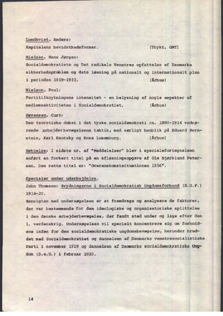 Lundkvist, Anders:
Kapitalens bevidsthedsformer. (Trykt, GMT)
Nielsen, Hans Jørgen:
Socialdemokratiets og Det radikale Venstres opfattelse af Danmarks
sikkerhedsproblem og dets løsning på nationalt og internationalt plan
i perioden 1919-1933. v
(Århus)
Nielson, Poul:
Partitilknytningens intensitet -
en belysning af nogle aspekter af
medlemsaktiviteten i Socialdemokratiet. (Århus)
Sørensen, Curt:
Den teoretiske debat i det tyske socialdemokrati ca. 1890-1914 vedrø-
rende arbejderbevægelsens taktik, med særligt henblik på Eduard Bern-
stein, Karl Kautsky og Rosa Luxemburg. (Århus)
Rettelse: I sidste nr. af "Meddelelser" blev i specialefortegnelsen
anført en forkert titel på en afløsningsopgave af Ole Bjørklund Peter-
sen. Den rette titel er: "Overenskomstsituationen 1956".
Specialer under udarbejdelse.
John Thomsen: Brydningerne i Socialdemokratisk Ungdomsforbund (S.U.F.)
1914-20.
Hensigten med undersøgelsen er at fremdrage og analysere de faktorer,
der var bestemmende for den ideologiske og organisatoriske splittelse
i den danske arbejderbevægelse, der fandt sted under og lige efter den
1. verdenskrig. Undersøgelsenvil specielt koncentrere sig om forhold-
ene inden for den socialdemokratiske ungdomsbevægelse, herunder brud-
det med Socialdemokratiet og dannelsen af Danmarks venstresocialistiske
Parti i november 1919 og dannelsen af Danmarks socialdemokratiske Ung-
dom (D.s.U.) i februar 1920;

14
 