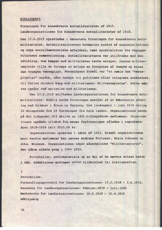 BIBLIOGRAFI
Foreningen for konsekvente Antimilitarister af 1915.
Landsorganisationen for konsekvente Antimilitarister af 1918.
Den 17.9.1915 oprettedes i København Foreningen for konsekvente Anti-
militarister. Antimilitaristernes bevægelse bestod af ungsocialistiske
og unge socialdemokratiske arbejdere, samt syndikalister fra Fagoppo-
sitionens sammenslutning. Antimilitaristerne var utilfredse med den
udvikling, som kampen mod militarismen havde antaget. Gennem militær-
nægtelse ville de forsøge at bringe en fornyelse af kampen og knuse
den tvungne værnepligt. Foreningens formål var "at samle den "værne-
pligtige" ungdom, uden hensyn til politiske eller religiøse anskuelser,
til fælles direkte kamp mod militarismen: Militærnægtelse". Dette søg-
tes opnået ved agitation mod militarismen.
Den 17.2.1918 stiftedes Landsorganisationen for konsekvente Anti-
militarister. Hidtil havde foreningen bestået af en Københavns afdel-
ing med klubber i Århus og Esbjerg. Ved landsmødet i juni 1919 deltog
22 delegerede fra 22 foreninger fra hele landet. Organisationen havde
på det tidspunkt 203 aktive og 1400 bidragydende medlemmer. Organisa-
tionen opnåede tilskud fra mange fagforeninger således i regnskabs-
året 1918-1919 ialt 2025,00 kr.
Organisationen opløstes i løbet af 1921. Blandt organistionens
mest kendte medlemmer kan nævnes Andreas Fritzner, Niels Johnsen og
Johs. Nielsen. Organisationen udgav månedsbladet "Militærnægteren",
der udkom sidste gang i juni 1919.
Protokoller, arkivmateriale og en del af de nævnte aviser beror
i ABA. Redaktionen modtager gerne tilføjelser til bibliografien.
I
Protokoller.
Forhandlingsprotokol for Landsorganisationen: 17.2.1918 -
2.6.1919.
Kassebog for Landsorganisationen: Februar.l918 -
juli.1920
Mærkekonto for Landsorganisationen: 10.6.1918 -
16.4.1919
Udklipsbog
16
 