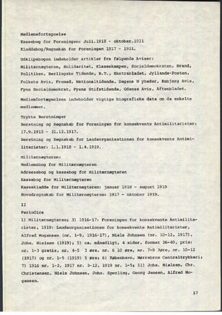 Medlemsfortegnelse
Kassebog for Foreningen: Juli.1918 -
oktober.1921
Kladdebog/Regnskab for Foreningen 1917 -
1921.
Udklipsbogen indeholder artikler fra følgende Aviser:
Militærnægteren, Solidaritet, Klassekampen, Socialdemokraten, Brand,
Politiken, Berlingske Tidende, B.T., Ekstrabladet, Jyllands-Posten,
Folkets Avis, Fremad, Nationaltidende, Dagens N yheder, Esbjerg Avis,
Fyns Socialdemokrat, Fyens Stifstidende, Odense Avis, Aftenbladet.
Medlemfortegnelsen indeholder vigtige biografiske data om de enkelte
medlemmer.
Trykte Beretninger
Beretning og Regnskab for Foreningen for konsekvente Antimilitarister:
17.9.1915 -
31.12.1917.
Beretning og Regnskab for Landsorganisationen for konsekvente Antimi-
litarister: 1.1.1918 -
1.4.1919.
Militærnægteren:
Medlemsbog for Militærnægteren
Adressebog og kassebog for Militærnægteren
Kassebog for Militærnægteren
Kassekladde for Militærnægteren: januar 1919 -
august 1919
Hovedregnskab for Militærnægteren: 1917 -
oktober 1919.
II
Periodica
l) Militærnægteren; 3) 1916-17: Foreningen for konsekvente Antimilita-
rister, 1919: Landsorganisationen for konsekvente Antimilitarister,
Alfred Mogensen (nr. 1-9, 1916-17), Niels Johnsen (nr. 10-12, 1917),
Johs. Nielsen (1919); 5) ca. månedligt, 4 sider, format 26-40, pris:
nr. 1-3 gratis, nr. 4-5 3 øre, nr. 6 10 øre, nr. 7-9 3øre, nr. 10-12
(1917) og nr. 1-5 (1919) 5 øre; 6) København, Nørrebros Centraltrykkeri;
7) 1916 nr. 1-2, 1917 nr. 3-12, 1919 nr. l-5; ll) Johs. Nielsen, chr.
Christensen, Niels Johnsen, Johs. Sperling, Georg Jensen, Alfred Mo-
gensen.
17
 
