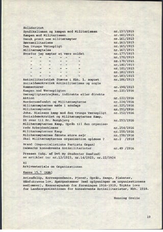 Solidaritet
Syndikalismen og kampen mod Militarismen
Kampen mod Militarismen
Dansk præst som militærnægter
Børnemilitarisme
Den tvunge værnepligt
Militærnægtelse
Hvorfor jeg nægter at være soldat
Antimilitaristisk Stævne i Kbh. 1. august
Socialdemokratisk Antimilitarisme og nogle
Kommentarer
Kampen mod Værnepligten
Værnepligtsstrejken, indirekte eller direkte
Aktion
Mordersamfundet og Militærnægterne
Militærnægternes møde i søndags
Militærnægterne
Johs. Nielsens kamp mod den tvunge værnepligt
Socialdemokratiet og Militærnægternes Kamp,
Et svar til Hr. Borgbjerg
Militærnægternes Kamp, Opråb til den organise-
rede Arbejderklasse
Militærnægternes Kamp
Militærnægternes første store sejr
Skal Militærnægternes organisation opløses ?
Brand (Ungsocialistiska Partiets Organ)
Danmarks konsekvente Antimilitarister
Pressen (udg. af Det Ny Studenter Samfund)
nr.157/1915
nr.160⁄1915
nr.161⁄1915
nr.163⁄1915
nr.165/l915
nr.167⁄1915
nr.177/1915
nr.178/1915
nr.179/1915
nr.180⁄1915
nr.181/l915
nr.182/l9l5
nr.183⁄1915
nr.186/l9l5
nr.198⁄1915
nr.220⁄1916
nr.222/1916
nr.224/l916
nr.225/1916
nr.251⁄1916
nr.252/1916
nr.253/l916
nr.254/1916
nr.258/l916
nr.259/l916
nr.2 /l9l8
nr.49 /1916
se artikler in: nr.13/1923, nr.14/l923, nr.22/l924
XI
Arkivmateriale om Organisationen
Kasse 15.7 (ABA)
Avisudklip, Korrespondance, Pjecer, Opråb, Sange, Plakater,
Håndskrevne lov, Spørgeskemaer (med oplysninger om organisationens
medlemmer), Kasseregnskab for foreningen 1916-1919, Trykte love
for Landsorganisationen for konsekvente Antimilitarister, Kbh.
Henning Grelle
1918.
19
 