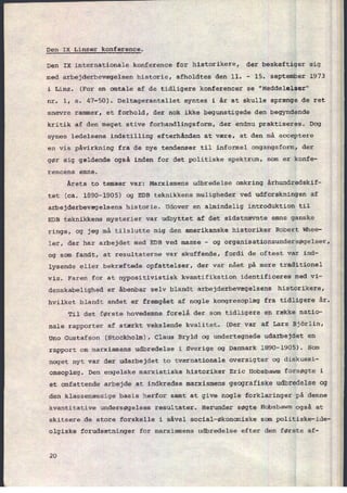 Den IX Linzer konference.
Den IX internationale konference for historikere, der beskæftiger sig
med arbejderbevægelsen historie, afholdtes den 11. -
15. september 1973
i Linz. (For en omtale af de tidligere konferencer se "Meddelelser"
nr. 1, s. 47-50). Deltagerantallet syntes i år at skulle sprænge de ret
snævre rammer, et forhold, der nok ikke begunstigede den begyndende
kritik af den meget stive forhandlingsform, der endnu praktiseres. Dog
synes ledelsens indstilling efterhånden at være, at den må acceptere
en vis påvirkning fra de nye tendenser til informel omgangsform, der
gør sig gældende også inden for det politiske spektrum, som er konfe-
rencens emne.
Årets to temaer var: Marxismens udbredelse omkring århundredskif-
tet (ca. 1890-1905) og EDB teknikkens muligheder ved udforskningen af
arbejderbevægelsens historie. Udover en almindelig introduktion til
EDB teknikkens mysterier var udbyttet af det sidstnævnte emne ganske
ringe, og jeg må tilslutte mig den amerikanske historiker Robert Whee-
ler, der har arbejdet med EDB ved masse
-
og organisationsundersøgelser,
og som fandt, at resultaterne var skuffende, fordi de oftest var ind-
lysende eller bekræftede opfattelser, der var nået på mere traditionel
vis. Faren for at nypositivistisk kvantifikation identificeres med vi-
denskabelighed er åbenbar selv blandt arbejderbevægelsens historikere,
hvilket blandt andet er fremgâet af nogle kongresoplæg fra tidligere år.
Til det første hovedemne forelå der som tidligere en række natio-
nale rapporter af stærkt vekslende kvalitet. (Der var af Lars Björlin,
Uno Gustafson (Stockholm), Claus Bryld og undertegnede udarbejdet en
rapport om marxismens udbredelse i Sverige og Danmark 1890-1905). Som
noget nyt var der udarbejdet to tværnationale oversigter og diskussi-
onsoplæg. Den engelske marxistiske historiker Eric Hobsbawm forsøgte i
et omfattende arbejde at indkredse marxismens geografiske udbredelse og
den klassemæssige basis herfor samt at give nogle forklaringer på denne
kvantitative undersøgelses resultater. Herunder søgte Hobsbawm også at
skitsere de store forskelle i såvel social-økonomiske som politiske-ide-
olgiske forudsætninger for marxismens udbredelse efter den første af-
20
 