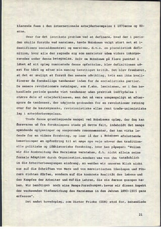 klarende fase i den internationale arbejderbevægelse i 1870erne og 80-
erne.
Over for det intrikate problem ved at definere, hvad der i perio-
den skulle forstås ved marxisme, havde Hobsbawm valgt stort set at i-
dentificere socialdemokrati og marxisme, d.v.s. en pluralistisk defi-
nition, hvor alle der regnede sig som marxister uden videre inkorpo-
reredes under denne betegnelse. Selv om Hobsbawm på flere punkter i
løbet af sit oplæg nuancerede denne opfattelse, blev definitionen ud-
sat for hård og efter min mening berettiget kritik. Det blev fremhævet,
at det er umuligt at forstå den senere udvikling, hvis man ikke kvali-
ficerer de forskellige tendenser inden for de socialistiske partier.
De senere revolutionære retninger, som f.eks. leninismen, er i den be-
handlede periode ganske vist tendenser uden praktisk indflydelse i
større dele af arbejderklassen, men det må være uomgængeligt at efter-
spore de tendenser, der udgjorde grobunden for en revolutionær retning
over for de kautskyanske, revisionistiske eller rent trade-unionistiske
lag i arbejderbevægelsen.
Trods denne grundlæggende mangel ved Hobsbawms oplæg, der dog kan
forsvares ud fra forskningens stade på dette felt, indeholdt det mange
spændende oplysninger og ansporende ræsonnementer, der kan virke le-
dende for en videre forskning, og især lå der i Hobsbawn afsluttende
bemærkninger en opfordring til at søge nye veje udover den tradition-
elle politiske og idêhistoriske forskning, hvor han påpeger: "Wollen
wir die Ausbreitung des Marxismus verstehen, d.h. nicht allein seine
formale Adaption durch Organisation,sondern was von ihm tatSâChliCh
in die Arbeiterbewegungen eindrang, so werden wir unseren Blick nicht
nur auf die Schriften von Marx und von marxistischen Ideologen und Füh-
rern richten dürfen, sondern auf die konkrete
Realität des Lebens und
des Kampfes der Arbeiter umdaufdie Lehren, die sie daraus gezogen ha-
ben. Wir benötigen noch eine MengeForschungen,bevor wir diesen Aspekt
der wachsenden Tiefenwirkung des Marxismus in den Jahren 1890-1905 ganz
erfassen".
Det andet hovedoplæg, som Dieter Fricke (DDR) stod for, behandlede
21
 
