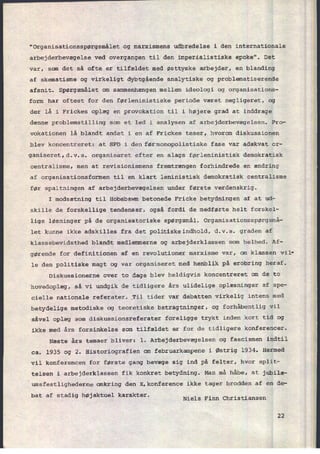 "Organisationsspørgsmâlet og marxismens udbredelse i den internationale
arbejderbevægelse ved overgangen til den imperialistiske epoke". Det
var, som det så ofte er tilfældet med østtyske arbejder, en blanding
af skematisme og virkeligt dybtgående analytiske og problematiserende
afsnit. Spørgsmålet om sammenhængen mellem ideologi og organisations-
form har oftest for den førleninistiske periode været negligeret, og
der lå i Frickes oplæg en provokation til i højere grad at inddrage
denne problemstilling som et led i analysen af arbejderbevægelsen. Pro-
vokationen lå blandt andet i en af Frickes teser, hvorom diskussionen
blev koncentreret: at SPD i den førmonopolistiske fase var adækvat or-
ganiseret,d.v.s. organiseret efter en slags førleninistisk demokratisk
centralisme, men at revisionismens fremtrængen forhindrede en ændring
af organisationsformen til en klart leninistisk demokratisk centralisme
før spaltningen af arbejderbevægelsen under første verdenskrig.
I modsætning til Hobsbawm betonede Fricke betydningen af at ud-
skille de forskellige tendenser, også fordi de medførte helt forskel-
lige løsninger pá de organisatoriske spørgsmål. Organisationsspørgsmå-
let kunne ikke adskilles fra det politiskeindhold, d.v.s. graden af
klassebevidsthed blandt medlemmerne og arbejderklassen som helhed. Af-
gørende for definitionen af en revolutionær marxisme var, om klassen vil'
le den politiske magt og var organiseret med henblik på erobring heraf.
Diskussionerne over to dage blev heldigvis koncentreret om de to
hovedoplæg, så vi undgik de tidligere års ulidelige oplæsninger af spe-
cielle nationale referater;_Til tider var debatten virkelig intens med
betydelige metodiske og teoretiske betragtninger, og forhåbentlig vil
såvel oplæg som diskussionsreferater foreligge trykt inden kort tid og
ikke med års forsinkelse som tilfældet er for de tidligere konferencer.
Næste års temaer bliver: 1. Arbejderbevægelsen og fascismen indtil
ca. 1935 og 2. Historiografien om februarkampene i Østrig 1934. Hermed
vil konferencen for første gang bevæge sig ind på felter, hvor split-
telsen i arbejderklassen fik konkret betydning. Man må håbe, at jubilæ-
umsfestlighederne omkring den X.konference ikke tager brodden af en de-
bat af stadig højaktuel karakter.
Niels Finn Christiansen
22
 