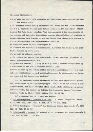 Kritiske Historikere.
På et møde den 20.9.1973 stiftedes en fagkritisk organisation ved navn
"Kritiske Historikere".
K.H. omfatter hovedsagelig studerende og lærere ved Kbh.'s Universitet
og R.U.C. Kritiske Historikere tæller indtil nu 104 medlemmer. Målsæt-
ningen for K.H. lyder således: "med udgangspunkt i den dialektiske ma-
terialisme vil Kritiske Historikere gennem udarbejdelsen af analyser og
fremstillinger tage kampen op mod den borgerlige historieforsknings›og
historieformidlings samfundsbevarende funktion.
På baggrund heraf er det foreningens mål,
at studere den historiske materialisme, herunder den marxistiske poli-
tiske økonomi og statsteori
at udvikle og udbrede teorien
at kritisere den borgerlige historieskrivning, herunder lærebøger og
andet undervisningsmateriale
at producere tekster til brug på alle planer i uddannelsessystemet og
i samfundet ud fra den historiske materialisme.
Gennem en åben og fri debat mellem kritiske historikere vil vi i vort
arbejde solidarisere os med arbejderklassens, de studerendes og lærer-
nes kamp mod det borgerlige samfund."
For at realisere denne målsætning er der dels organiseret grund-
skolingsgrupper og dels projektgrupper. Indtil nu er der nedsat 4 sko-
lingsgrupper, der alle arbejder efter udarbejdede skolingsprogrammer.
Interesserede,
der ønsker at deltage kan kontakte: Jørgen Vogelius,
Nordens Plads 4, 15/14, 2500 Valby. Tlf. 30 06 04.
Af projekter, der er i gang kan nævnes:
l. Kvindebevægelsen i Danmark i 19. årh. (v. Hanne Caspersen, Nørre
Alle, vær. 355, 2100 Kbh. Ø. Tlf. 35 45 75 lok. 355).
2. "Sven
Henningsen
-
Gruppen" (v. Flemming Olsen, Tømrergade 32, 2200
Kbh. N. Tlf. 37 33 85).
3. Bibliografi
-
Gruppe (v. Kristof K. Kristiansen, St. Kannikestræde 2,
1169 Kbh. K. Tlf. 13 83 33).
23
 