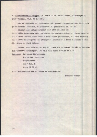 4. Landboreform -
GruEEen (v. Niels Finn Christiansen, Lindehøjen 5,
2720 Vanløse. Tlf. 74 63 33).
Der er indkaldt til ekstraordinær generalforsamling den 29.1.1974
på Historisk Institut, Bispetorvet 3, garderoben kl. 19.30.
Iøvrigt ser mødeprogrammet for 1974 således ud:
19.2.1974: Problemer omkring historisk periodicering, v. Peter Dencik.
12.3.1974: "Dansk Guldalder" i marxistisk perspektiv, v. Jens Engberg.
12.4.1974: Påtrængende og (forsømte) problemer i dansk historie i det
'20. årh., v. Carl Madsen.
Enhver, der tilslutter sig Kritiske Historikeres formål og betaler
detfastsatte kontingent (20 kr.) kan blive medlem af K.H.
Adresse: Kritiske Historikere
Historisk Institut
Bispetorvet 3
1167 Kbh. K
Giro 23 58 42
P.S. Medlemmerne får tilsendt et medlemsblad.
Henning Grelle
24
 