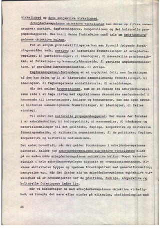 virkelighed og dens sub ektive virkeli hed.
Arbejderbevægelsens objektive virkelighed kan dale. op 1 fire und.:-
grupper: partiet, fagforeningerne, kooperationen og det kulturelle pro-
pagandaapparat. Man kan i denne forbindelse også tale om
arbejderbevæ-
gelsens objektive kultur.
For at antyde problemstillingerne kan man foreslå følgende forsk-
ningsområder vedr. partiet: a) historiske fremstillinger af arbejderbe-
vægelsen, b) partiforeninger, c) ideologier, d) masse/elite problematik-
ken, e) folketings- og kommunalrâdsarbejde, f) partiets ungdomsorganisa-
tion, g) partiets børneorganisation, h) øvrige.
Fagforeningerne[-forbundene er et uopdyrket felt, men forskningen
af dem kan deles op i: a) historiske sammenlignende fremstillinger, b)
ideologier, c) fagbevægelsens socialhistorie, d) arbejdskampe.
Når det gælder kooperationen, som er et forsøg fra arbejderbevægel-
sens side i at tage livtag med kapitalismens økonomiske samfundsmodel i
henseende til investeringer, boliger og konsumvarer, kan man igen nævne:
a) historisk sammenlignende fremstillinger, b) ideologier, c) fælles
strategi.
Til sidst det kulturelle
propagandaapparat. Her kunne der forskes
i a) arbejderkultur, b) kulturpolitik, c) massemedier, d) håndbøger og
materialesamlinger til det politiske, faglige, kooperative og kulturelle
foreningsarbejde, e) kulturelle organisationer, f) de politiske, faglige,'
kooperative og kulturelle medlemsblade.
Det andet hovedfelt, når det gælder forskningen i arbejderbevægelsens
historie, kalder jeg arbejderbevægelsens subjektive virkelighed eller
på en anden måde arbejderbevægelsens subjektive kultur. Noget karakte-
ristisk i hele arbejderbevægelsens historie er organisationstanken. Al-
skens aktiviteter bygges op igennem foreningslivet med generalforsamling,
bestyrelse ect. Når det drejer sig om arbejderbevægelsens subjektive vir-
kelighed så er hovedobjektet her de Eolitiske, faglige, koogerative 9g
kulturelle foreningers indre liv.
Når vi beskæftiger os med arbejderbevægelsens objektive virkelig-
hed, sâ foregår det mere eller mindre på eliteplan, chefideologplan med
26
'“
m
 
