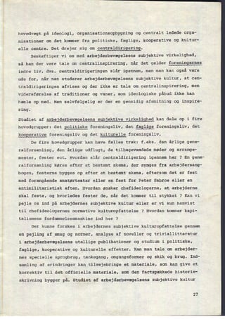 hovedvægt på ideologi, organisationsopbygning og centralt ledede orga-
nisationer om det kommer fra politiske, faglige, kooperative og kultur-
elle centre. Det drejer sig om
centraldirigering.
Beskæftiger vi os med arbejderbevægelsens subjektive virkelighed,
så kan der være tale om centralinspirering, når det gælder foreningernes
indre liv, dvs. centraldirigeringen slår igennem, men man kan også være
ude for, når man studerer arbejderbevægelsens subjektive kultur, at cen-
traldirigeringen afvises og der ikke er tale om
çentralinspirering, men
videreførelse af traditioner og vaner, som ideologiske påbud ikke kan
hamle op med. Men selvfølgelig er der en gensidig afsmitning og inspire-
ring.
Studiet af arbejderbevægelsens subjektive virkelighed kan dele op i fire
hovedgrupper: det politiske foreningsliv, det faglige foreningsliv, det
kooperative foreningsliv og det kulturelle foreningsliv.
De fire hovedgrupper kan have fælles træk: f.eks. den årlige gene-
ralforsamling, den årlige udflugt, de tilbagevendede møder og arrange-
menter, fester ect. Hvordan slår centraldirigering igennem her ? En gene-
ralforsamling køres efter et bestemt skema, der synges fra arbejdersang-
bogen, festerne bygges op efter et bestemt skema, eftersom det er fest
med forangående amatørteater eller en fest for Peter Sabroe eller en
antimilitaristisk aften. Hvordan ønsker chefideologerne, at arbejderne
skal feste, og hvorledes fester de, når det kommer til stykket ? Kan vi
pejle os ind på arbejdernes subjektive kultur eller er vi kun henvist
til chefideologernes normative kulturopfattelse ? Hvordan kommer kapi-
talismens fordummelsesmaskine ind her ?
Der kunne forskes i arbejdernes subjektive kulturopfattelse gennem
en pejling af smag og normer, analyse af noveller og triviallitteratur
i arbejderbevægelsens utallige publikationer og studium i politiske,
faglige, kooperative og kulturelle effekter. Kan man tale om arbejder-
nes specielle sprogbrug, tankegang, omgangsformer og skik og brug. Ind-
samling af erindringer kan tilvejebringe et materiale, som kan give et
korrektiv til det officielle materiale, som den factspækkede historie-
skrivning bygger på. Studiet af arbejderbevægelsens subjektive kultur
27
 
