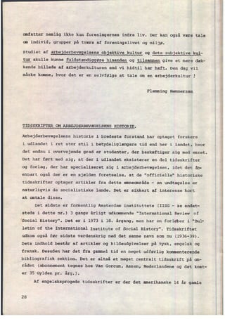 omfatter nemlig ikke kun foreningernes indre liv. Der kan også være tale
om individ, grupper på tværs af foreningslivet og miljø.
studiet af
arbejderbevægelsens objektive kultur og dets subjektive kul-
tur skulle kunne
fuldstændiggøre hinanden og tilsammen give et mere dæk-
kende billede af arbejderkulturen end vi hidtil har haft. Den dag vil
måske kamme, hvor det er en selvfølge at tale om en arbejderkultur
'
Flemming Hemmersam
TIDSSKRIFTER OM ARBEJDERBEVÆGELSENS HISTORIE.
Arbejderbevægelsens historie i bredeste forstand har optaget forskere
i udlandet i ret stor stil i betydeliglængere tid end her i landet, hvor
det endnu i overvejende grad er studenter, der beskæftiger sig med emnet.
Det har ført med sig, at der i udlandet eksisterer en del tidsskrifter
og forlag, der har specialiseret sig i arbejderbevægelsen, idet det åb-
enbart også der er en sjælden foreteelse, at de "officielle" historiske
tidsskrifter optager artikler fra dette emneområde -
en undtagelse er
naturligvis de socialistiske lande. Det er sikkert af interesse kort
at antale disse.
Det ældste er formentlig Amsterdam instituttets (IISG -
Se andet-
steds i dette nr.) 3 gange årligt udkommende "International Review of
Social History". Det er i 1973 i 18. årgang, men har en forløber i "Bul-
letin of the International
Institute of Social History". Tidsskriftet
udkom også før sidste verdenskrig med det samme navn som nu (1936-39).
Dets indhold består af artikler og kildeudgivelser på tysk, engelsk 0g
fransk. Desuden har det fra gammel tid en meget udførlig kommenterende
bibliografisk sektion. Det er altså et meget centralt tidsskrift på om-
râdet (abonnement tegnes hos Van Gorcum, Assen, Nederlandene og det kost-
er 35 Gylden pr. årg.).
Af engelsksprogede tidsskrifter er der det amerikanske 14 år gamle
28
 