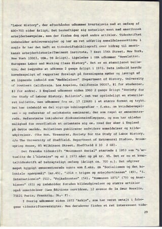 "Labor History", der efterhånden udkommer kvartalsvis med et omfang af
600-700 sider årligt. Det beskæftiger sig naturligt mest med amerikansk
arbejderbeævgelse, men der findes dog også andre artikler. Tidsskriftet
indeholder arkivoversigter og har en ret udførlig anmeldelsessektion; i
nogle år har det haft en tidsskriftsbibliografi over bidrag til ameri-
kansk arbejderhistorie(Tamiment Institute, 7 East 15th Street, New York,
New York 10003, USA, 9$ årligt). Ligeledes i USA udkommer "Newsletter-
European Labor and Working Class History". Det er en stencileret bulle-
tin, der begyndte at udkomme 2 gange årligt i 1972. Dets indhold består
hovedsageligt af rapporter forelagt på foreningens møder og iøvrigt af
et lignende indhold som "Meddelelser" (Department of History, University
of Southern California. Los Angeles, California 90007, $l for studenter,
$3 for andre). I England udkommer siden 1960 2 gange årligt “Society for
the study of Labour History. Bulletin". Det var oprindeligt en stencile-
ret bulletin, men udkommer fra nr. 17 (1968) i et større format og trykt.
Det har indehold en del vigtige bibliografier
-
f.eks. om kvindebevægel-
sen
-
og referater af selskabets seminarer, der som regel er emnecentre-
rede. Referaterne inkluderer diskussionsindlæggene, og man har således
mulighed for overfladisk at orientere sig om, hvad der sker i England
på dette område. Bulletinen publicerer endvidere anmeldelser og kilde-
udgivelser. (The Bon. Treasurer, Society for the Study of Labor History,
c/o The University of Sheffield. Department of Extramural Studies, Broom-
spring House, 85 Wilkinson Street, Sheffield S 10 2 GS).
Det franske tidsskrift "Mouvement Social" startede i 1953 som "L'ac-
tualite de l'histoire" og er i 1973 nået op på nr. 85. Det er nu et kvar-
taltidsskrift af betragteligt omfang (årligt ca. 700 5.). Det udgiver
meget hyppigt emnecentrerede numre som f.eks. om "Socialismen og det ko-
loniale spørgsmål" (nr.45), "1914 -
krigen og arbejderklassen" (49), "I.
Internationale" (51), "Folkefronten" (54), "Kommunen 1871" (79) og Anar-
kismen" (83) og indeholder foruden kildeudgivelser og større artikler
også anmeldelser (Les Editions ouvriêres, 12 avenue de la Sæur Rosalie,
75621 Paris, Frankrig, 36,- F).
I Sverig udkommer siden 1972 "Arkiv", som har været omtalt i årbo-
gens tidsskriftsoversigter. Men derudover findes et ret interessant tids-
29
 