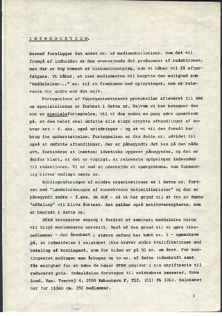 I N T R 0 D U K T I 0 N.
Hermed foreligger det andet nr. af medlemsbulletinen. San det vil
fremgå af indholdet er
den overvejende del produceret af redaktionen,
men der er dog kommet et diskussionsoplæg, som vi håber vil få efter-
følgere. Vi håber, at især medlemmerne vil benytte den mulighed scm
"Meddelelser..." er, til at fremkomme med oplsyninger, som er rele-
vante for andre end dem selv.
Fortegnelsen af fagorganisationers protokoller afleveret til ABA
og specialelisten er fortsat i dette nr. Selvom vi her betegner den
som en
specialefortegnelse, vil vi dog endnu en gang gøre opmærksom
på, at den helst skal omfatte alle slags utrykte afhandlinger af en-
hver art -
f. eks. også erindringer
-
og at vi til det formål har
brug for understøttelse. Fortegnelsen er fra dette nr. udvidet til
også at omfatte afhandlinger, der er påbegyndt; det kan på den måde
evt. forhindres at (næsten) identiske opgaver påbegyndes, og det er
derfor klart, at det er vigtigt, at relevante oplysinger indsendes
til redaktionen. Vi er ved at udarbejde et spørgeskema, som forment-
lig bliver vedlagt næste nr.
Bibliograferingen af mindre organisationer er i dette nr. fort-
sat med “Landsforeningen af konsekvente Antimilitarister" og der er
påbegyndt andre -
f.eks. om SUF -
så vi har grund til at tro at denne
"afdeling" vil blive fortsat. Det gælder også arkivoversigterne, som
er begyndt i dette nr.
SFAH arrangerer engang i foråret et seminar; meddelelse herom
vil tilgå medlemmerne særskilt. Også af den grund vil vi gøre ikke-
medlemmer -
der åbenbart i større omfang har købt nr. 1 -
opmærksom
på, at indmeldelse i selskabet ikke kræver andre kvalifikationer end
betaling af kontingent, som for tiden er på 50 kr. om året. For kon-
tingentet modtager man Årbogen og to nr. af dette tidsskrift samt
får mulighed for at købe de bøger SFAH udgiver i sin skriftserie til
reduceret pris. Indmeldelse foretages til selskabets kasserer, Tove
Lund, Kgs. Tværvej 4, 2000 København F, Tlf. (01) FA 3363. Selskabet
har for tiden ca. 350 medlemmer.
 