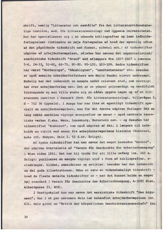 skrift, nemlig "Litteratur och samhâlle" fra det Litteraturvidenskabe-
lige institut, avd. för Litteratursociologi ved Uppsala Universitetet.
Det har specialiseret sig i at udsende bibliografier og især indholds-
fortegnelser (inklusive en nøje fortegnelse af hvad der egentlig udkom
af det pågældende tidsskrift med format, sidetal ect.) af tidsskrifter
udgivne af arbejderbevægelsen, således kan nævnes det ungsocialistisk/
anarkistiske tidsskrift "Brand" med aflæggere fra 1897-1967 i numrene
5-6, 24-33, 51-60, 66-75, 80-89, 95-100, 103-109. Andre tidsskrifter
har været "Nordeuropa", "Mänsklighet", "Landtarbetaren" etc. Desuden
er også enkelte arbejderforfattere som Maria Sandal blevet undersøgt.
Endelig har det indeholdt en mængde andet relevant stof, som oversig-
ter over arbejderforlag osv. Det er et yderst prisværdigt og værdifuldt
foretagende og man ville ønske sig en sådan opgave taget Op af et til-
svarende institut i Danmark (Avd. för Litteratursociologi, Villavägen 5,
S -
752 36 Uppsala). I Norge har man ikke et egentligt tidsskrift spe-
cielt om arbejderbevægelsen, men for det første udgiver forlaget PAX en
lang række særdeles vigtige monografier om emnet -
også centrale teore-
tiske værker f.eks. Marx, Luxemburg, Bernstein osv.
-
og desuden har
tidsskriftet "Kontrast", som også udgives af PAX, i længere tid inde-
holdt en rubrik med emner fra arbejderbevægelsens historie (Kontrast,
boks 100, Skøyen, Oslo 2, 55 d.kr. årligt).
Af tyske tidsskrifter kan man nævne det meget beskedne "Archiv",
der udgives kvartalsvis af "Verein für Geschichte der Arbeiterbewegung"
i Wien siden 1961. Det har til trods for sit lille omfang (ca. 160 s.
årligt) publiceret en mængde vigtigt stof i form af bibliografier, e-
rindringer, kilder, anmeldelser og artikler. Desuden har det indeholdt
en del gode illustrationer. Uden at være et videnskabeligt tidsskrift -
hvad de fleste omtalte tidsskrifter er -
har det kunnet holde en meget
høj standard ( Verein für Geschichte der Arbeiterbewegung, A-1080 Wien,
Albertgasse 23, 405).
I Vesttyskalnd kan man nævne det marxistiske tidsskrift "Das Argu-
ment", der i et par særnumre dels har behandlet arbejderbevægelsen (nr.
63), dels givet en "Kritik der bürgerlichen Geschichtswissenschaft" (nr.
30
 