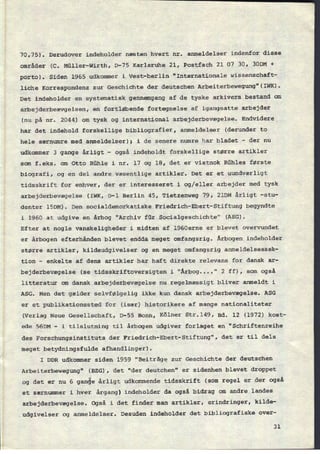 70,75). Derudover indeholder næsten hvert nr. anmeldelser indenfor disse
områder (c. Müller-Wirth, 13-75 Karlsruhe 21, Postfach 21 07 30, 3ODM +
porto). Siden 1965 udkommer i Vest-berlin "Internationale wissenschaft-
liche Korrespondenz zur Geschichte der deutschen Arbeiterbewegung"(IWK).
Det indeholder en systematisk gennemgang af de tyske arkivers bestand om
arbejderbeævgelsen, en fortløbende fortegnelse af igangsatte arbejder
(nu på nr. 2044) om tysk og international arbejderbevægelse. Endvidere
har det indehold forskellige bibliografier, anmeldelser (derunder to
hele særnumre med anmeldelser); i de senere numre har bladet -
der nu
udkommer 3 gange årligt -
også indeholdt forskellige større artikler
som f.eks. om Otto Rühle i nr. 17 og 18, det er vistnok Rühles første
biografi, og en del andre væsentlige artikler. Det er et uundværligt
tidsskrift for enhver, der er interesseret i og/eller arbejder med tysk
arbejderbevægelse (IWK, D-l Berlin 45, Tietzenweg 79, 21DM årligt -stu-
denter lSDM). Den socialdemorkatiske Friedrich-Ebert-Stiftung begyndte
i 1960 at udgive en årbog "Archiv für Socialgeschichte" (ASG).
Efter at nogle vanskeligheder i midten af l960erne er blevet overvundet
er årbogen efterhånden blevet endda meget omfangsrig. Årbogen indeholder
større artikler, kildeudgivelser og en meget omfangsrig anmeldelsessek-
tion -
enkelte af dens artikler har haft direkte relevans for dansk ar-
bejderbevægelse (se tidsskriftoversigten i "Årbog....“ 2 ff), som også
litteratur om dansk arbejderbevægelse nu regelmæssigt bliver anmeldt i
ASG. Men det gælder selvfølgelig ikke kun dansk arbejderbevægelse. ASG
er et publikationssted for (især) historikere af mange nationaliteter
(Verlag Neue Gesellschaft, D-55 Bonn, Kölner Str.l49, Bd. 12 (1972) kost-
ede 56DM -
i tilslutning til årbogen udgiver forlaget en "Schriftenreihe
des Forschungsinstituts der Friedrich-Ebert-Stiftung", det er til dels
meget betydningsfulde afhandlinger).
I DDR udkommer siden 1959 “Beiträge zur Geschichte der deutschen
Arbeiterbewegung" (BZG), det "der deutchen" er sidenhen blevet droppet
og det er nu 6 gange årligt udkommende tidsskrift (som regel er der også
et særnummer i hver årgang) indeholder da også bidrag om andre landes
arbejderbevægelse. Også i det finder man artikler, erindringer, kilde-
udgivelser og anmeldelser. Desuden indeholder det bibliografiske over-
31
 
