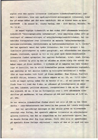sigter over den nyeste litteratur (inklusive tidsskriftsartikler) ind-
delt i sektioner, hvor man ogsâregistrerer østeuropæisk litteratur, hvad
der på mange måder gør den mere værdifuld. 326 er blevet mere og mere
anerkendt i de senere år. (Dietz Verlag, DDR -
1025 Berlin, Wallstr. 76-
79, 12 M).
Et meget vigtigt tidsskrift er det siden 1968 udkommende kvartals-
tidsskrift "Bibliographische Information", hvis udgivelse siden 1972 er
overtaget af
sammenslutningen af arbejderbevægelsesbiblioteker. Det in-
deholder fortegnelser over litteratur om emnerne “arbejderbevægelse,
marxisme-socialisme, revolutionære og befrielsesbevægelser og 3. verden".
Det har specielt været den tyske litteratur, der blev optaget i den
(inklusive piratudgaver og andre genoptryk), men efterhånden har engelsk,
fransk, italiensk, spansk og til en vis grad også dansk/skandinavisk
litteratur fundet optagelse. Der opgives forfatter, titel, sted, forlag,
årstal, sidetal og pris og det er således en enorm hjælp for enhver der
køber bøger på disse områder. I tilfælde af at bøgerne kan være vanske-
lige at bestille, kan de altid fremskaffes gennem redaktørens boghandel,
som samtidig er det absolut bedste og billigste antikvariat i verden
(for at tage munden lidt fuld) på disse områder: Theo Pinkus, Postfach
CH-8025 Zürich, Schweiz. Den sidste udgave er nr. 15, nr. 11/12 inde-
holdt en meget nyttig index for de første 12 nr., så man gennem den kan
finde frem til hvad der f.eks. er udkommet på hovedsprogene om emner
som SED, Libanon, politisk økonomi, raceproblemer i USA og ca. 1000 an-
dre stikord. BI nr. 4 var en fortegnelse over i 1970 udkommende tids-
skrifter på områderne. BI kan afhentes på ABA mod betaling af 2,50 kr.
pr. eks.
De her omtalte tidsskrifter findes stort set alle på ABA og kan lånesv
derfra -
ikke-Københavnere kan bestille dem gennem det lokale bibliotek.
Det var oprindeligt meningen at der skulle gives en tilsvarende
oversigt over forlag, der specielt udgiver litteratur om arbejderbevæ-
gelsens historie, men det er simpelthen en for omfattende opgave. Men
de danske forlag skal dog lige nævnes, fordi ikke alle er opmærksomme
på specielt disse forlags udgivelser
-
nogle af dem er jo også ret nye:
32
A
 