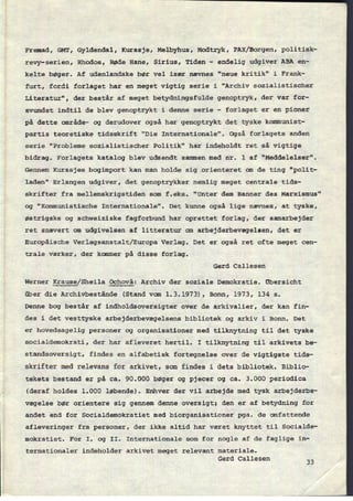 Fremad, GMT, Gyldendal, Kurasje, Melbyhus, Modtryk, FAX/Borgen,politisk-
revy-serien, Rhodos, Røde Bane, Sirius, Tiden -
endelig udgiver ABA en-
kelte bøger. Af udenlandske bør vel især nævnes "neue kritik" i Frank-
furt, fordi forlaget har en meget vigtig serie i “Archiv sozialistischer
Literatur", der består af meget betydningsfulde genoptryk, der var for-
svundet indtil de blev genoptrykt i denne serie -
forlaget er en pioner
på dette omrâde- og derudover også har genoptrykt det tyske kommunist-
partis teoretiske tidsskrift "Die Internationale". Også forlagets anden
serie "Probleme sozialistischer Politik" har indeholdt ret så vigtige
bidrag. Forlagets katalog blev udsendt sammen med nr. 1 af "Meddelelser".
Gennem Kurasjes bogimport kan man holde sig orienteret om de ting "polit-
laden" Erlangen udgiver, det genoptrykker nemlig meget centrale tids-
skrifter fra mellemskrigstiden som f.eks. "Unter dem Banner des
Marxismus"
og “Kommunistische Internationale". Det kunne også lige nævnes, at tyske,
østrigske og schweiziske fagforbund har oprettet forlag, der samarbejder
ret snævert om udgivelsen af litteratur om arbejderbevægelsen, det er
Europâische Verlagsanstalt/Europa Verlag. Det er også ret ofte meget cen-
trale værker, der kommer på disse forlag.
Gerd Callesen
Werner Krause/Sheila Ochovâ: Archiv der soziale Demokratie. Obersicht
über die Archivbestânde (Stand vom 1.3.1973), Bonn, 1973, 134 5.
Denne bog består af indholdsoversigter over de arkivalier, der kan fin-
des i det vesttyske arbejderbevægelsens bibliotek og arkiv i Bonn. Det
er hovedsagelig personer og organisationer med tilknytning til det tyske
socialdemokrati, der har afleveret hertil. I tilknytning til arkivets be-
standsoversigt, findes en alfabetisk fortegnelse over de vigtigste tids-
skrifter med relevans for arkivet, som findes i dets bibliotek. Biblio-
tekets bestand er på ca. 90.000 bøger og pjecer og ca. 3.000 periodica
(deraf holdes 1.000 løbende). Enhver der vil arbejde med tysk arbejderbe-
vægelse bør orientere sig gennem denne oversigt; den er af betydning for
andet end for Socialdemokratiet med biorganisationer pga. de omfattende
afleveringer fra personer, der ikke altid har været knyttet til Socialde-
mokratiet. For I. og II. Internationale som for nogle af de faglige in-
ternationaler indeholder arkivet meget relevant materiale.
Gerd Callesen
33
 