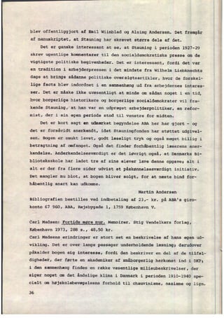 blev offentliggjort af Emil Wiinblad og Alsing Andersen. Det fremgår
af manuskriptet, at Stauning har skrevet større dele af det.
Det er ganske interessant at se, at Stauning i perioden 1927-29
skrev ugentlige kommentarer til den socialdemokratiske presse om de
vigtigste politiske begivenheder. Det er interessant, fordi det var
en tradition i arbejderpressen i det mindste fra Wilhelm
Liebknechts
dage at bringe sådanne politiske oversigtsartikler, hvor de forskel-
lige facts blev indordnet i en sammenhæng ud fra arbejdernes interes-
ser. Det er måske ikke uvæsentligt at minde om sådan noget i en tid
hvor borgerlige historikere og borgerlige socialdemokrater vil fra-
kende Stauning, at han var en udpræget arbejderpolitiker, en refor-
mist, der i sin egen periode stod til venstre for midten.
Det er kort sagt en udmærket begyndelse ABA her har gjort -
og
det er forsåvidt anerkendt, idet Stauningfonden har støttet udgivel-
sen. Bogen er smukt lavet, godt læseligt tryk og også meget billig i
betragtning af omfanget. Også det finder forhåbentlig læserens aner-
kendelse. Anderkendelsesværdigt er det iøvrigt også, at Danmarks Bi-
blioteksskole har ladet tre af sine elever lave denne opgave; alt i
alt er der fra flere sider udvist et påskønnelsesværdigt initiativ.
Det mangler nu blot, at bogen bliver solgt, for at næste bind for-
håbentlig snart kan udkomme.
Martin Andersen
Bibliografien bestilles ved indbetaling af 23,- kr. på ABA's giro-
konto 67 960, ABA, Rejsbygade 1, 1759 København v.
Carl Madsen: Fortids møre mur. Memoirer. Stig Vendelkærs forlag,
København 1973, 288 5., 48,50 kr.
Carl Madsens erindringer er stort set en beskrivelse af hans egen ud-
vikling. Det er over lange passager underholdende læsning; derudover
påkalder bogen sig interesse, fordi den beskriver en del af de tilfæl-
digheder, der førte en akademiker af småborgerlig herkomst ind i DKP;
i den sammenhæng findes en række væsentlige milieubeskrivelser, der
siger noget om det åndelige klima i Danmark i perioden 1910-1940 spe-
cielt om højskolebevægelsens forhold til chauvinisme, nazisme og lign.
36
 