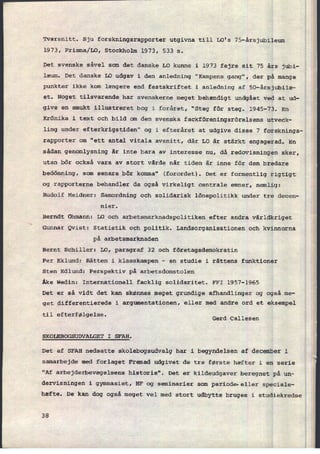 Tværsnitt. Sju forskningsrapporter utgivna till LO's 75-årsjubileum
1973, Prisma⁄L0, Stockholm 1973, 533 5.
Det svenske såvel som det danske LO kunne i 1973 fejre sit 75 års jubi-
læum. Det danske LO udgav i den anledning "Kampens gang", der på mange
punkter ikke kom længere end festskriftet i anledning af 50-årsjubilæ-
et. Noget tilsvarende har svenskerne meget behændigt undgået ved at ud-
give en smukt illustreret bog i foråret, "Steg för steg. 1945-73. En
Krönika i text och bild om den svenska fackföreningsrörelsens utveck-
ling under efterkrigstiden" og i efteråret at udgive disse 7 forsknings-
rapporter om "ett antal vitala avsnitt, där LO år stârkt engagerad. En
sådan genomlysning âr inte bara av interesse nu, då redovisningen sker,
utan bör också vara av stort vârde nâr tiden är inne för den bredare
bedömning, som senare bör komma" (forordet). Det er formentlig rigtigt
og rapporterne behandler da også virkeligt centrale emner, nemlig:
Rudolf Meidner: Samordning och solidarisk lönepolitikk under tre decen-
nier.
Berndt Ohmann: LO och arbetsmarknadspolitiken efter andra världkriget
Gunnar Qvist: Statistik och politik. Landsorganisationen och kvinnorna
på arbetsmarknaden
Bernt Schiller: LO, paragraf 32 och företagsdemokratin
Per Eklund: Rätten i klasskampen -
en studie 1 rättens funktioner
Sten Edlund: Perspektiv på arbetsdomstolen
Åke Wedin: Internationell facklig solidaritet. FFI 1957-1965
Det er så vidt det kan skønnes meget grundige afhandlinger og også me-
get differentierede i argumentationen, eller med andre ord et eksempel
til efterfølgelse.
Gerd Callesen
SKOLEBOGSUDVALGET I SFAH.
Det af SFAH nedsatte skolebogsudvalg har i begyndelsen af december i
samarbejde med forlaget Fremad udgivet de tre første hæfter i en serie
"Af arbejderbevægelsens historie". Det er kildeudgaver beregnet på un-
dervisningen i gymnasiet, HF og seminarier som periode-eller speciale-
hæfte. De kan dog også meget vel med stort udbytte bruges i studiekredse
38
 