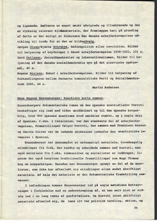 og lignende, Hæfterne er meget smukt udstyrede og illustrerede og det
er
virkelig relevant kildemateriale, der fremlægges her; på grundlag
af dette er det muligt at diskutere den danske arbejderbevægelses ud-
vikling til trods for at det er
kildeudvalg.
Jørgen gåsen/Bjarne Schoubye, Reformpolitik eller revolution. Kilder
til belysning af brydninger i dansk arbejderbevægelse 1908-1922, 101 s.
Gerd Callesen, Socialdemokratiet og internationalismen, Kilder til be-
lysning af det danske socialdemokratis syn på det Slesvigske spørgs-
mål, 40 s.
Mogens Nielsen, Enhed i arbejderbevægelsen. Kilder til belysning af
forhandlingerne mellem Danmarks kommunistiske Parti og Socialdemokra-
tiet 1945, 44 s.
Martin Andersen
Hans
Magnus Enzensberger: Anarkiets korte sommer.
Enzensbergers dokumentariske roman om den spanske anarkistleder Durruti
beskæftiger sig især med tiden umiddelbart op til den spanske borger-
krig, hvor den spanske anarkisme stod særdeles stærkt, og i nogle dele
af Spanien, f.eks. i Catalonien, var den stærkeste del af arbejderbe-
vægelsen, Fremstillingen følger Durruti, der sammen med Francisco Ascaso
og Garcia Oliver var de ledende skikkelser indenfor den anarkistiske be-
vægelse i Spanien.
Enzensberger har gennemgået et omfangsrigt materiale, hovedsagelig
erindringer fra folk, der kendte og arbejdede sammen med Durruti, men
også materiale fra f.eks. kommunister og socialister er inddraget, li-
gesom der også benyttes traditionelle fremstillinger som Hugh Thomas
bog om borgerkrigen. Desuden har Enzensberger opsøgt en del af de anar-
kister, som ikke har efterladt sig erindringer eller andet skriftligt
materiale. Af hele det materiale er den dokumentariske fremstilling sam-
mensat.
I indledningen kommer Enzensberger ind på nogle metodiske betragt-
ninger i forbindelse med en understregning af, at han selv blot er sid-
ste led i en lang række af genfortællere. Da Durruti intet skriftligt
materiale efterlod sig, da hans liv var politisk handling, aktion, og
39
 