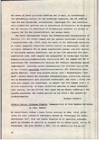 det meste af denne politiske handling var illegal, er Enzensberger i
vid udstrækning henvist til den mundtlige tradition, der må indgå på
lige fod med flyveblade, avisnotitser, reportager etc. Den tradition-
elle kildekritik opfattes som en destruktion af historien, da de spørgs-
mål der stilles til materialet af kildekritisk karakter vil bringe os
længere væk fra den rekonstruktion, der ønskes skabt.
Med dette udgangspunkt følger den dokumentariske rekonstruktion af
Durrutis liv, der falder sammen med den spanske anarkismes storhed (og
i borgerkrigens løb, fald).langt det meste af det omfattende materiale
er stærkt sympatisk indstillet overfor Durruti og anarkismen, især na-
turligvis uddragene fra de mange anarkistiske pjecer, som blev skrevet
af eksilerede spanske anarkister. Der er kun lidt materiale fra ikke-
anarkistisk side, især mangler man synspunkter og vurderinger fra den
kommunistisk/socialdemokratiske fagforening UGT, der sammen med den a-
narkistiske CNT (Confederacion Nacional del Trabajo) dominerede spansk
fagbevægelse. Ligeledes savnes dokumentation for forholdet mellem CNT
og den illegale politiske anarkistorganisation, FAI (Federaciön Anar-
quista Ibérica). Disse ting belyses heller ikke i Enzensbergers "ind-
skud", mindre afsnit der forbinder dokumentationen, historiske oversig-
ter og Enzensbergers egne politiske vurderinger. Han viser i disse ind-
skud stor sympati for anarkismen, en sympati der ofte kammer over 1 u-
kritisk begejstring. Da bogen imidlertid samtidig er meget underhold-
ende læsning, kan den kritisk læst tjene som en første indføring i den
spanske anarkisme, der stadig spiller en vis rolle i den spanske ar-
bejderbevægelse.
Michael Seidelin
Fredrik Dreier: Folkenes fremtid. Sammenstillet af Finn Hauberg Mortensen
og Johs. Nymark.
De væsentligste bidrag i denne Dreier antologi er uden tvivl artik-
lerne fra hans tidsskrift Samfundets Reform cm "Foreningen for Arbei-
derklassens Vel", hvor han kræver dannelse af et egentligt arbejder-
parti og forsøger at opstille et program for et sådant parti, for at få
foreningen, der blev stiftet i 1851, til at udvikle-sig fra en art
40
 