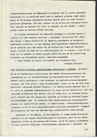 velgørenhedsforening af smâborgerlig karakter som de senere arbejder-
foreninger til et politisk parti med et radikalt program. Også analy-
serne af de franske arbejderforeninger kaster godt lys over Dreiers
politiske placering. Det skal nævnes, at en af Dreiers vigtigste artik-
ler, Capital og Arbeide fra 1852, er udeladt, da den findes i Jette
Lundbo Levys og Mortens Things antologi.
Et fyldigt efterskrift af udgiverne forsøger at placere Dreier i
forhold til hans samtid, politisk , religiøst, filosofisk etc. Hvad
man savner i denne efterskrift er egentlig gennemgang af produktiv-
kræfternes udvikling, af den omkring 1850 begyndende industrialisering
og de tydelige spor den satte sig på forskellige sider af samfunds-
livet, hvilket må føre til en understregning af, at Dreier i lige Så hØj
grad var et produkt af denne gryende udvikling som af de forskellige
religiøse og filosofiske skoler, udgiverne gennemgår.
I bogen findes en Dreier bibliografi og litteraturliste.
Michael Seidelin
Carl Heinrich Petersen: Revolutionære socialister i Danmark. Gyldendal.
En af de væsentligste konklusioner fra DASFs skolebogskonference var
erkendelsen af, at arbejderklassen og arbejderbevægelsen hidtil var
blevet totalt negligeret i den historie- og samfundsorienteringsunder-
visning, som blev givet i hele skolesystemet. Dette er for så vidt ikke
mærkeligt, eftersom skolens funktion i et kapitalistisk samfund dels er
at sikre et passende kundskabsniveau til brug for det erhvervsliv, der skal
overtage produkterne fra skolen, dels at sørge for, at eleverne bliver
gjort bekendt med det borgerlige samfunds politiske og moralske normer
og efterhånden lære at acceptere dem. Reaktionerne på skolebogskonfe-
rencen var imidlertid så stærke, at undervisning i arbejderbevægelsens
historie nu 100 år efter arbejderklassens politiske gennembrud i Danmark
må accepteres på lige fod med den mere traditionelle undervisning.
Glædeligt er det derfor, at der begynder at komme undervisningsma-
teriale til den danske arbejderbevægelses historie, selv om det meste
materiale hidtil er på gymnasie/HF niveau. Et af de nyeste kildehæfter
er Carl Heinrich Petersens "Revolutionære socialister i Danmark", der
41
 