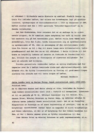 er udkommet i Gyldendals serie Historie og samfund. Fredrik Dreier og
Louis Pio indleder hæftet, der ellers har hovedvægten lagt på syndika-
listerne, sprængningen af Socialdemokratiet i 1919 og dannelsen af DKP.
Hæftet slutter med den i 1943 oprettede "Arbejder-Opposition" og de i
danske trotskister.
Det kan diskuteres, hvor relevant det er at medtage de to sidst-
nævnte grupper, da de numerisk ingen betydning har haft og heller ikke
har markeret sig på det teoretiäke plan. Hæftet ville have været mere
anvendeligt, hvis det f.eks. havde koncentreret sig om syndikalisterne
og sprængningen af SD, idet en gennemgang af den revolutionære tradi-
tion fra Dreier op til i dag vil kræve lange mere kildemateriale, bedre
grundbogsstof end det der nu er til rådighed. I dette tilfælde vil det 3
kræve en betydelig indsats af læreren at forbinde de forskellige kil-
der, hvilket kan betyde en forringelse af elevernes muligheder for
selv at arbejde med kilderne.
Foruden personliste indeholder hæftet en nyttig bladliste med for-
tegnelse over de i hæftet benyttede blade med udgivelsestidspunkt, red-
aktører etc. En fyldig litteraturliste og forslag til problemstillinger
eleverne kan arbejde med vil lette brugen af hæftet.
Michael Seidelin
Jette Lundbo Legg gg Morten
Thing: Dansk socialistisk teori 1850-1900.
Politisk Revy.
De to udgivere ønsker med dette udvalg at vise, hVOrledes de forskel-
lige tiders socialistiske teori stod i forhold til bevægelsen, indskrænk-
et til en
periode på 50 år. Udvalget begrænser sig til Dreier, Pio,
Gerson Trier, Nikolaj Petersen og Gustav Bang, og omfatter således de
største navne indenfor dansk socialistisk teori. Det er en fornuftig
disposition at foretage en så stærk begrænsning af udvalget, især da så ;
betydelige teoretikeres værker først nu begynder at blive tilgængelige
4
med denne udgivelse, at det er af betydning for det videre kendskab til å
dem, at der i første omgang gives en fyldig introduktion til dem.
I
Især Gerson Trier og Nikolaj Petersen er godt repræsenterede, bl.a.
42
 