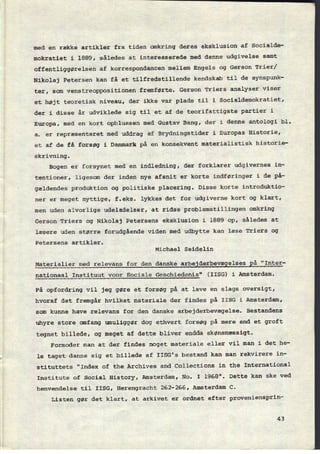 med en række artikler fra tiden omkring deres eksklusion af Socialde-
mokratiet i 1889, således at interesserede med denne udgivelse samt
offentliggørelsen af korrespondancen mellem Engels og Gerson Trier/
Nikolaj Petersen kan få et tilfredstillende kendskab til de synspunk-
ter, som venstreoppositionen fremførte. Gerson Triers analyser viser
et højt teoretisk niveau, der ikke var plads til i Socialdemokratiet,
der i disse år udviklede sig til et af de teorifattigste partier i
Europa, med en kort opblussen med Gustav Bang, der i denne antologi bl.
a. er repræsenteret med uddrag af Brydningstider i Europas Historie,
et af de få forsøg i Danmark på en konsekvent materialistisk historie-
skrivning.
Bogen er forsynet med en indledning, der forklarer udgivernes in-
tentioner, ligesom der inden nye afsnit er korte indføringer i de på-
gældendes produktion og politiske placering. Disse korte introduktio-
ner er meget nyttige, f.eks. lykkes det for udgiverne kort og klart,
men uden alvorlige udeladelser, at ridse problemstillingen omkring
Gerson Triers og Nikolaj Petersens eksklusion i 1889 op, således at
læsere uden større forudgående viden med udbytte kan læse Triers og
Petersens artikler.
Michael Seidelin
Materialier med relevans for den danske arbejderbevægelses på “Inter-
nationaal Instituut voor Sociale Geschiedenis" (IISG) i Amsterdam.
På opfordring vil jeg gøre et forsøg på at lave en slags oversigt,
hvoraf det fremgår hvilket materiale der findes på IISG i Amsterdam,
som kunne have relevans for den danske arbejderbevægelse. Bestandens
uhyre store omfang umuliggør dog ethvert forsøg på mere end et groft
tegnet billede, og meget af dette bliver endda skønsmæssigt.
Formoder man at der findes noget materiale eller vil man i det he-
le taget danne sig et billede af IISG's bestand kan man rekvirere in-
stituttets "Index of the Archives and Collections in the International
Institute of Social History, Amsterdam, No. I 1968". Dette kan ske ved
henvendelse til IISG, Herengracht 262-266, Amsterdam C.
Listen gør det klart, at arkivet er ordnet efter proveniensprin-
43
 