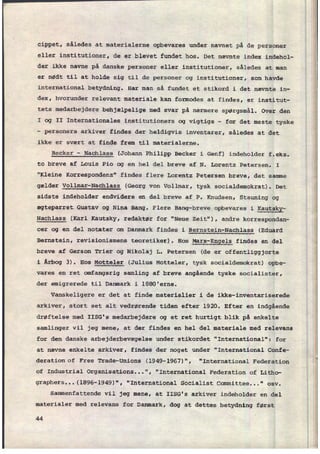 cippet, således at materialerne opbevares under navnet på de personer
eller institutioner, de er blevet fundet hos. Det nævnte index indehol-
der ikke navne på danske personer eller institutioner, således at man
er nødt til at holde sig til de personer og institutioner, som havde
international betydning. Har man så fundet et stikord i det nævnte in-
dex, hvorunder relevant materiale kan formodes at findes, er institut-
tets medarbejdere behjælpelige med svar på nærmere spørgsmål. Over den
I og II Internationales institutioners og vigtige -
for det meste tyske
-
personers arkiver findes der heldigvis inventarer, således at det
ikke er svært at finde frem til materialerne.
I
Becker -
Nachlass (Johann Philipp Becker i Genf) indeholder f.eks.
to breve af Louis Pio og en hel del breve af N. Lorentz Petersen. I
"Kleine Korrespondenz" findes flere Lorentz Petersen breve, det samme
gælder Vollmar-Nachlass (Georg von Vollmar, tysk socialdemokrat). Det
sidste indeholder endvidere en del breve af P. Knudsen, Stauning og
ægteparret Gustav og Nina Bang. Flere Bang-breve opbevares i
Kautsky-
Nachlass (Karl Kautsky, redaktør for "Neue Zeit“), andre korrespondan-
cer og en del notater om Danmark findes i Bernstein-Nachlass (Eduard
Bernstein, revisionismens teoretiker). Hos
Marx-Engels findes en del
breve af Gerson Trier og Nikolaj L. Petersen (de er offentliggjorte
i Årbog 3). Hos Motteler (Julius Motteler, tysk socialdemokrat) opbe-
vares en ret omfangsrig samling af breve angående tyske socialister,
der emigrerede til Danmark i 1880'erne.
Vanskeligere er det at finde materialier i de ikke-inventariserede
arkiver, stort set alt vedrørende tiden efter 1920. Efter en indgående
drøftelse med IISG's medarbejdere og et ret hurtigt blik på enkelte
samlinger vil jeg mene, at der findes en hel del materiale med relevans
for den danske arbejderbevægelse under stikordet "International": for
at nævne enkelte arkiver, findes der noget under FInternational Confe-
deration of Free Trade-Unions (1949-1967)", "International Federation
of Industrial Organisations...", "International Federation of Litho-
graphers...(1896-1949)", “International Socialist Committee..." osv.
Sammenfattende vil jeg mene, at IISG's arkiver indeholder en del
materialer med relevans for Danmark, dog at dettes betydning først
44
 