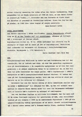 bliver virkelig væsentlig for tiden efter den første verdenskrig. Frem-
gangsmâden til at finde materiale på IISG må være, at man først finder
et stikord på "Index...", hvorunder man kan forvente at finde noget
for derefter at gennemgå de forskellige arkiver. Disse kan dog kun ses
på stedet, da IISG ikke laver kopier af utrykt materiale.
Hans-Norbert Lahme
SFAHS SKRIFTRÆKKE .
Den første udgivelse i SFAHs skriftrække, Ursula Schmiederers afhand-
ling om SF
og den "tredie vej" til socialismen, udkommer på forlaget
GMT i slutninger af februar måned.
Bogladeprisen bliver ca. 30 kr. SFAHs medlemmer kan erhverve sig êt
eksemplar af bogen med en rabat på 25% af bogladeprisen. Bestilling
skal indsendes til Selskabet til Forskning i Arbejderbevægelsens
Historie, Rejsbygade 1, 1759 København V.
Karin Sandvad/ Carl Erik Bay
5315.
Arbejderbevægelsens Bibliotek og Arkiv ser med forventning hen til det
samarbejde, der er indledt med SFAH. Ud over den gensidige repræsenta-
tion pâ observatørbasis i de respektive bestyrelser og ud over det rent
praktiske i et sådant samarbejde føler vi os overbevist om, at det vil
føre til gode resultater for begge parter. ABA's repræsentant i SFAH's
“bestyrelse er ABA's bestyrelsesformand Haubert Nielsen. Vi tænker her
især på det forskningsmæssige område, hvor ABA kan stille et stort ma-
teriale og en vis erfaring til rådighed.
Selskabet har som det første udslag af dette samarbejde stillet nog-
le sider i Meddelelser" til rådighed for ABA, og det vil sikkert være
nyttigt at benytte disse første sider til over for Selskabets medlemmer
kort at berette ABA's historie og omfanget af samlingerne.
Det var datidens faglige og politiske tillidsmænd, der for mere end
60 år siden fastlagde reglerne for oprettelsen af ABA, idet Socialdemo-
kratiet på sin kongres i 1908 og De samvirkende Fagforbund i 1909 på sin
generalforsamling vedtog oprettelsen af et arkiv. Blandt initiativtagerne
må i første række nævnes DSF's formand Martin Olsen, smedenes formand
45
 
