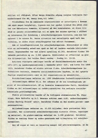stillet til rådighed. Efter Børge Schmidts afgang valgtes tidligere for-
bundsformand for HK, Henry Gran,ti1 leder.
Tilskuddene fra de samejende organisationer er naturligvis i årenes
løb øget meget betydeligt, ligesom man har opnået tilskud fra såvel sta-
ten som Københavns kommune. Alligevel mådet konstateres, at disse til-
skud er ganske utilstrækkelige til at møde det enorme opsving i udlånet
og interessen for forskning i arbejderbevægelsens historie, som man har
oplevet i de senere år. Denne situation har naturligvis også haft den
virkning, at andre store arbejdsopgaver har måttet forsømmes.
ABA er hovedfagbibliotek for arbejderbevægelsen. Biblioteket er ikke
blot en selvstændig enhed men også en del af landets samlede biblioteks-
væsen. Bogbestanden var ved sidste optælling 42.243, derudover findes 385
løbende periodica og ca. 2.500 ophørte. Biblioteket er offentligt og gra-
tis tilgængeligt. Der holdes åbent mandag -
fredag kl. 12-18.
Arkivets vigtigste samlinger består af Socialdemokratiets arkiv fra
1871-1971 og Landsorganisationen i Danmarks arkiv (LO), som haves fra 1898
1953. Derudover findes af mindre arkiver f.eks. Arbejderbevægelsens In-
formations Centrals, Danmarks socialdemokratiske Ungdoms, en del ophørte
faglige organisationers samt en del organisations og emnearkiver.
Protokolsamlingen omfatter ca. 1200 håndskrevne forhandlingsprotokolle
Avissamlingen dækker bl.a. det udkomne af de tre hoveddagblade ud-
givet af Socialdemokratiet, SF og Danmarks kommunistiske Parti. Derudover
findes en del avissamlinger og redaktionsarkiver fra nedlagte socialde-
mokratiske provinsdagblade.
Større privatarkiver består af de tidligere statsministre Th. Stau-
nings, Hans Hedtofts og H.C. Hansens arkiver samt tidl. undervisningsmi-
nister Hartvig Frisch' arkiv. Derudover findes en del mindre privat- samt
personarkiver.
Billedsamlingen omfatter ca. 10.000 billeder, dels portrætter dels
billeder, der illustrerer arbejderbevægelsens historie (fotos, tegninger
og malerier). En plakat-samling omfatter ca. 2.000 plakater. Derudover
findes en samling faner og andre genstande med tilknytning til arbejder-
bevægelsen.
Det må siges at være en væsentlig mangel ved arkivsamlingerne, at de
47
 