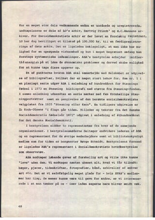 1
for en meget stor dels vedkommende endnu er uordnede og uregistrerede,
undtagelserne er dele af LO's arkiv, Hartvig Frisch' og H.C.Hansens ar-
kiver. For Socialdemokratiets arkiv er der lavet en foreløbig registrant.
LO har dog bevilliget et tilskud på 100.000 kr. til en færdigregistre-
rings af dets arkiv. Det er ligeledes beklageligt, at man ikke har mu-
lighed for en opsøgende virksomhed og kun i meget begrænset omfang kan
foretage systematiske indsamlinger. ABA's bestyrelse arbejder imidler-
tidenergi§tidenergi§ at løse de økonomiske problemer og derved skabe mulighed
for at kunne tage disse opgaver op.
Et af punkterne hvorom ABA skal samarbejde med Selskabet er udgivel-
se af bibliografier, hvilket der er meget stort behov for. Som nr. 1 i
en planlagt serie udgav ABA i anledning af hundredâret for Staunings
fødsel i 1973 en Stauning bibliografi med støtte fra Stauning-fonden.
I samme anledning udsendtes en serie mærker med fem forskellige Stau-
ningportrætter samt en gengivelse af den berømte socialdemokratiske
valgplakat fra 1935 "Stauning eller Kaos". En tidligere udgivelse er
Ib Koch-Olsens "I flugt går tiden. Billeder og tekster fra det danske
Socialdemokratis fødselsår 1871" udgivet i anledning af éthundredåret
for det danske Socialdemokrati.
I bestyrelsen sidder to repræsentanter fra hver af de samejende
organisationer. I bestyrelsesmøderne deltager endvidere lederen af ABA
og en repræsentant for de øvrige medarbejdere samt et bibliotekskyndigt
medlem som for tiden er borgmester Børge Schmidt. Bestyrelsens formand
er ligeledes ABA's repræsentant i Socialdemokratiets hovedbestyrelse
som observatør. .
ABA modtager løbende gaver af forskellig art og ville ikke kunne
"leve" uden dem. Vi modtager næsten ubeset alt, hvad vi får tilbudt:
bøger, pjecer, tidsskrifter, fotografier, bånd, arkivalier af enhver
art etc. Det er vi selvfølgelig meget glade for -
hvis SFAH's medlem-
mer har ting, de mener kunne være til gavn for andre, er vi interesse-
rede i at man tænker på os -
især inden sagerne bare bliver smidt væk.
48
 
