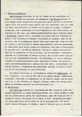 c) Årbog og tidsskrift.
Gerd Callesen berettede, at der var kommet en del anmeldelser af
Årbog 2, de fleste ret positive. En anmeldelse i Ny Politik,skrevet af
Lise Togeby under overskriften "De politiske tabere skriver nu historien"
(April 1973) var derimod noget negativ over for emnevalget, som L.T. anså
for skævt proportioneret til fordel for de ideer og grupper i arbejder-
bevægelsen, som i modsætning til Socialdemokratiet ikke havde sejret. GC
henviste til det svar, som redaktionsudvalgsmedlem Dorrit Andersen skrev
i Ny Politik (august 1973.), hvorefter han gjorde rede for indholdet af
Årbog 3, som forventes at udkomme i slutningen af november, samt for de
artikler, der af pladsmæssige grunde ikke kunne komme med. Disse vil ind-
gå i Årbog 4, som allerede er næsten fuldt planlagt. Det blev præciseret,
at redaktionen også ønsker bidrag fra forfattere, som ikke er historikere,
og som ikke bor i og omkring København. Iøvrigt er redaktionslinien ud-
tryk for en erkendelse af den pluralisme, som er herskende i arbejderbe-
vægelsen og i forskningen af dennes historie. Der stilles derfor ikke an-
dre krav end videnskabelig kvalitet. Det beklagedes, at Dorrit Andersen
udtræder af redaktionsudvalget efter udgivelsen af Årbog 3 på grund af
andre arbejdsforpligtigelser. Endelig blev det nævnt", at Selskabets for-
bedrede økonomi i forbindelse med samarbejdet med GMT, tillader et hono-
'rar på 15% plus særtryk til alle forfattere.
Det første halvårlige nr. af Selskabets tidsskrift Meddelelser, ud-
kom i september i et oplag på 600, som nu er næsten udsolgt. Redaktionen
efterlyser reaktioner og kommentarer til de enkelte indlæg, som kan brin-
ges i nr. 2, der forventes at udkomme i februar. Dette vil iøvrigt fort-
sætte og ajourføre speciale- og arkivoversigter m.m.
d) Skriftserie.
Carl Erik Bay henviste til kontrakten med GMT, hvorefter alene Sel-
skabets bestyrelse og dennes skriftserieudvalg (p.t. Karin Sandved og CEB)
har det redaktionelle ansvar for skriftserien, mens GMT alene har det ø-
konomiske ansvar, dog højest for to bøger om året. Selskabets medlemmer
vil kunne købe disse med en rabat på 25% af bogladeprisen. Det første
bind i serien forventes at udkomme i løbet af februar og er en oversæt-
 
