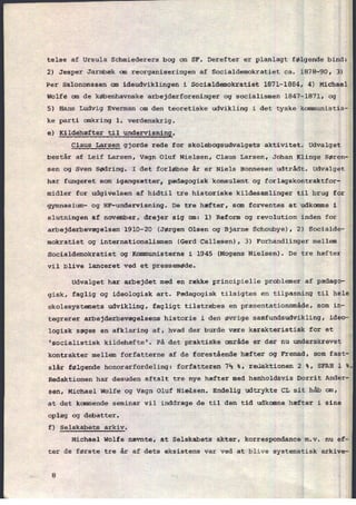 telse af Ursula Schmiederers bog om SF. Derefter er planlagt følgende bind:
2) Jesper Jarmbæk cm reorganiseringen af Socialdemokratiet ca. 1878-90, 3)
Per Salononssen om ideudviklingen i Socialdemokratiet 1871-1884, 4) Michael
Wolfe om de københavnske arbejderforeninger og socialismen 1847-1871,'og
5) Hans Ludvig Everman om den teoretiske udvikling i det tyske kommunistis-
ke parti omkring 1. verdenskrig.
e) Kildehæfter til
undervisning.
Claus Larsen gjorde rede for skolebogsudvalgets aktivitet. Udvalget
består af Leif Larsen, Vagn Oluf Nielsen, Claus Larsen, Johan Klinge Søren-
sen og Sven Sødring. I det forløbne år er Niels Bonnesen udtrådt. Udvalget
har fungeret som igangsætter, pædagogisk konsulent og forlagskontraktfor-
midler for udgivelsen af hidtil tre historiske kildesamlinger til brug for
gymnasium- og HF-undervisning. De tre hæfter, som forventes at udkomme i
slutningen af november, drejer sig cm: 1) Reform og revolution inden for
arbejderbevægelsen 1910-20 (Jørgen Olsen og Bjarne Schoubye), 2) Socialde-
mokratiet og internationalismen (Gerd Callesen), 3) Forhandlinger mellem
Socialdemokratiet og Kommunisterne i 1945 (Mogens Nielsen). De tre hæfter
vil blive lanceret ved et pressemøde.
Udvalget har arbejdet med en række principielle problemer af pædago-
gisk, faglig og ideologisk art. Pædagogisk tilsigtes en tilpasning til hele
skolesystemets udvikling, fagligt tilstræbes en præsentationsmâde, som in-
tegrerer arbejderbevægelsens historie i den øvrige samfundsudvikling, ideo-
logisk søges en afklaring af, hvad der burde være karakteristisk for et
'socialistisk kildehæfte'. På det praktiske område er der nu underskrevet
kontrakter mellem forfatterne af de forestående hæfter og Fremad, som fast-
slår følgende honorarfordeling: forfatteren 7% %, redaktionen 2 %, SFAH 1 %.
Redaktionen har desuden aftalt tre nye hæfter med henholdsvis Dorrit Ander-
sen, Michael Wolfe og Vagn Oluf Nielsen. Endelig udtrykte CL sit håb om,
at det kommende seminar vil inddrage de til den tid udkomne hæfter i sine
oplæg og debatter.
f) Selskabets arkiv.
Michael Wolfe nævnte, at Selskabets akter, korrespondance m.v. nu ef-
ter de første tre år af dets eksistens var ved at blive systematisk arkive-
 
