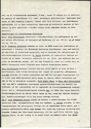 1
›
1
1
1
1
ret, og at interesserede medlemmer, f.eks., kunne få adgang til en omfatten-
de samling af anmeldelser o.l. vedr. Selskabets publikationer. Samlingen for-
modesat være temmelig konplet, takket være Gerd Callesen, men medlemmerne
opfordredestil at gøre bestyrelsen opmærksom på eventuelle omtaler af Sel-
skabet og dets udgivelser i mindre kendte eller udbredte aviser og tids-
skrifter.
âemærkningertil bestxrelsens beretning:
idla) Jens christensen efterlyste tilkendegivelser fra medlemmerne om val-
get mellem afholdelsen af seminaret på Sandbjerg til ca. 150 kr. og på Samsø
til ca. 100 kr.
å§_d)Flemming Michelsen ønskede at vide, om SFAH kunne øve indflydelse på
emnevalget i Institut for Økonomisk Histories skriftserie, især med henblik
på udgivelse af statistisk materiale, som er relevant for udforksningen af
arbejderbevægelsens historie. M. Wolfe svarede, at instituttet faktisk ar-
bejder på en dansk 'historisk statistik til ca. 1914', san anfatter det so-
ciale og økonomiske område. Der var dog formentlig intet til hinder for, at
SFAH's bestyrelse kunne formidle mere konkret formulerede ønsker.
gens Christensen spurgte, hvorfor man kun ville udgive to bind om året i
skriftserien, samt hvilke kriterier der ligger til grund for udvælgelsen.
ç.E.Bay svarede, at ifølge kontrakten med GMT var forlaget forpligtiget til
to bind; hvad SFAH derudover måtte ønske at udgive, måtte forhandles med
GMT ud fra et økonomisk synspunkt. Erik Bjørn Olsen og Hans Jørn Christensen
[der som GMT's indehavere overværede generalsforsamlingen som gæster) be-
kræftede, at det udelukkende var et spørgsmål om forretningsmæssige overvej-
elser. M.h.t. udvælgelseskriteriet svarede 231, at SFAH ikke kunne bestille
forskningsprojekter og derfor måtte vælge ud fra, hvad der faktisk forelig-
ger. Redaktionsudvalget ville dog gerne modtage forslag.
âg_§) Lars
Hedegaard Jensen pegede på behovet i undervisningen for kilde-
materiale vedr. arbejderforhold uden for Danmark. C. Larsen svarede, at sko-
lebogsudvalget var principielt villigt til at imødekomme dette behov, men i
praksis nødvendigvis måtte tage hensyn til, hvad den hjemlige forskning præ-
sterede. Kommer der ikke-dansk materiale, vil det også blive udgivet. V.0.
yielsen mente, at der stadig er et meget stort og udækket behov for dansk
 